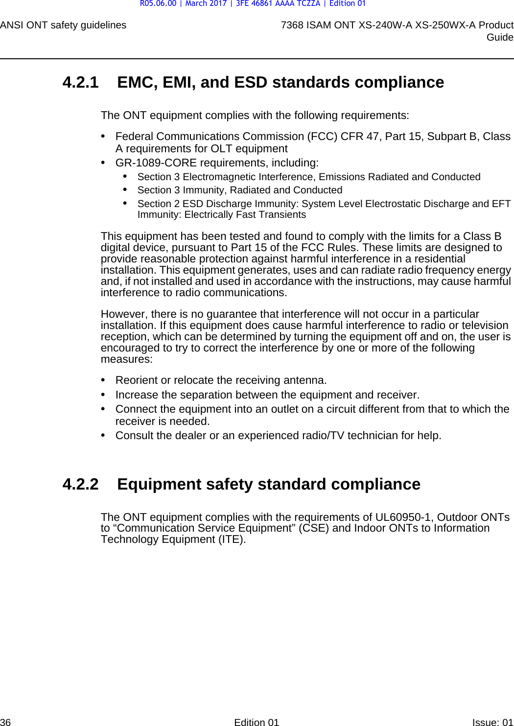 ANSI ONT safety guidelines367368 ISAM ONT XS-240W-A XS-250WX-A ProductGuideEdition 01 Issue: 01 4.2.1 EMC, EMI, and ESD standards complianceThe ONT equipment complies with the following requirements:•Federal Communications Commission (FCC) CFR 47, Part 15, Subpart B, Class A requirements for OLT equipment•GR-1089-CORE requirements, including:•Section 3 Electromagnetic Interference, Emissions Radiated and Conducted•Section 3 Immunity, Radiated and Conducted•Section 2 ESD Discharge Immunity: System Level Electrostatic Discharge and EFT Immunity: Electrically Fast TransientsThis equipment has been tested and found to comply with the limits for a Class B digital device, pursuant to Part 15 of the FCC Rules. These limits are designed to provide reasonable protection against harmful interference in a residential installation. This equipment generates, uses and can radiate radio frequency energy and, if not installed and used in accordance with the instructions, may cause harmful interference to radio communications.However, there is no guarantee that interference will not occur in a particular installation. If this equipment does cause harmful interference to radio or television reception, which can be determined by turning the equipment off and on, the user is encouraged to try to correct the interference by one or more of the following measures:•Reorient or relocate the receiving antenna.•Increase the separation between the equipment and receiver.•Connect the equipment into an outlet on a circuit different from that to which the receiver is needed.•Consult the dealer or an experienced radio/TV technician for help.4.2.2 Equipment safety standard complianceThe ONT equipment complies with the requirements of UL60950-1, Outdoor ONTs to “Communication Service Equipment” (CSE) and Indoor ONTs to Information Technology Equipment (ITE).R05.06.00 | March 2017 | 3FE 46861 AAAA TCZZA | Edition 01