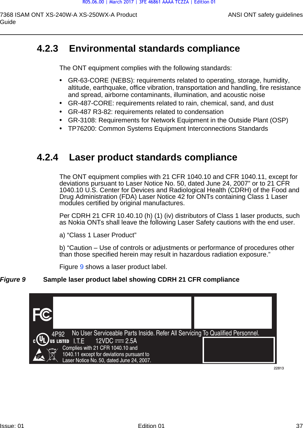 7368 ISAM ONT XS-240W-A XS-250WX-A Product Guide ANSI ONT safety guidelinesIssue: 01 Edition 01 37 4.2.3 Environmental standards complianceThe ONT equipment complies with the following standards:•GR-63-CORE (NEBS): requirements related to operating, storage, humidity, altitude, earthquake, office vibration, transportation and handling, fire resistance and spread, airborne contaminants, illumination, and acoustic noise•GR-487-CORE: requirements related to rain, chemical, sand, and dust•GR-487 R3-82: requirements related to condensation •GR-3108: Requirements for Network Equipment in the Outside Plant (OSP)•TP76200: Common Systems Equipment Interconnections Standards4.2.4 Laser product standards complianceThe ONT equipment complies with 21 CFR 1040.10 and CFR 1040.11, except for deviations pursuant to Laser Notice No. 50, dated June 24, 2007” or to 21 CFR 1040.10 U.S. Center for Devices and Radiological Health (CDRH) of the Food and Drug Administration (FDA) Laser Notice 42 for ONTs containing Class 1 Laser modules certified by original manufactures.Per CDRH 21 CFR 10.40.10 (h) (1) (iv) distributors of Class 1 laser products, such as Nokia ONTs shall leave the following Laser Safety cautions with the end user.a) “Class 1 Laser Product”b) “Caution – Use of controls or adjustments or performance of procedures other than those specified herein may result in hazardous radiation exposure.”Figure 9 shows a laser product label.Figure 9 Sample laser product label showing CDRH 21 CFR complianceFiOS EnabledTo Order FiOS: 888 GET-FiOSor visit Verizon.comFor Service: 888 553-15552301 Sugar Bush Rd.Raleigh, NC 27612No User Serviceable Parts Inside. Refer All Servicing To Qualified Personnel.Complies with 21 CFR 1040.10 and 1040.11 except for deviations pursuant to Laser Notice No. 50, dated June 24, 2007.4P92I.T.E 12VDC 2.5A22813R05.06.00 | March 2017 | 3FE 46861 AAAA TCZZA | Edition 01