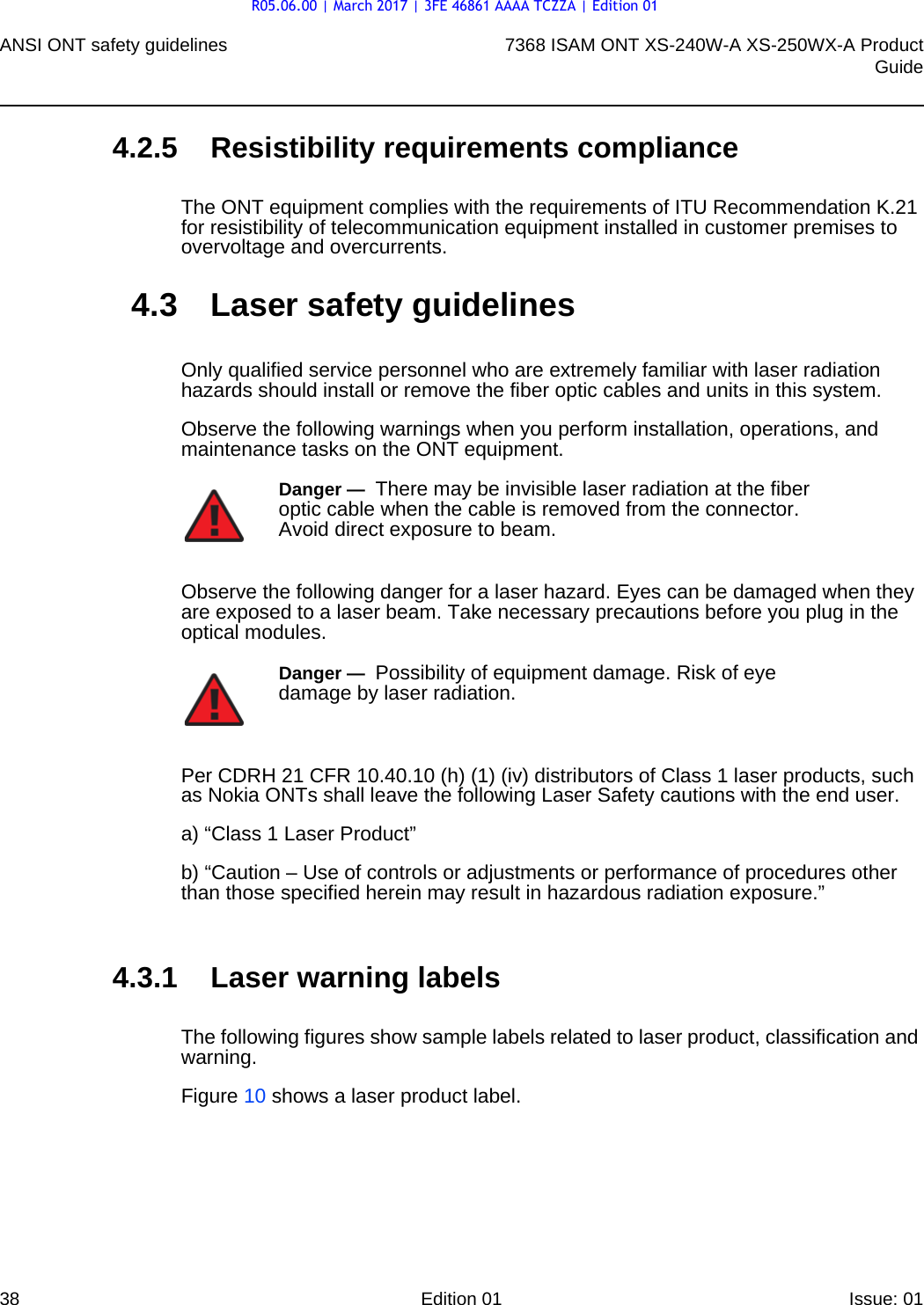 ANSI ONT safety guidelines387368 ISAM ONT XS-240W-A XS-250WX-A ProductGuideEdition 01 Issue: 01 4.2.5 Resistibility requirements complianceThe ONT equipment complies with the requirements of ITU Recommendation K.21 for resistibility of telecommunication equipment installed in customer premises to overvoltage and overcurrents.4.3 Laser safety guidelinesOnly qualified service personnel who are extremely familiar with laser radiation hazards should install or remove the fiber optic cables and units in this system.Observe the following warnings when you perform installation, operations, and maintenance tasks on the ONT equipment.Observe the following danger for a laser hazard. Eyes can be damaged when they are exposed to a laser beam. Take necessary precautions before you plug in the optical modules.Per CDRH 21 CFR 10.40.10 (h) (1) (iv) distributors of Class 1 laser products, such as Nokia ONTs shall leave the following Laser Safety cautions with the end user.a) “Class 1 Laser Product”b) “Caution – Use of controls or adjustments or performance of procedures other than those specified herein may result in hazardous radiation exposure.”4.3.1 Laser warning labelsThe following figures show sample labels related to laser product, classification and warning. Figure 10 shows a laser product label.Danger —  There may be invisible laser radiation at the fiber optic cable when the cable is removed from the connector. Avoid direct exposure to beam.Danger —  Possibility of equipment damage. Risk of eye damage by laser radiation.R05.06.00 | March 2017 | 3FE 46861 AAAA TCZZA | Edition 01