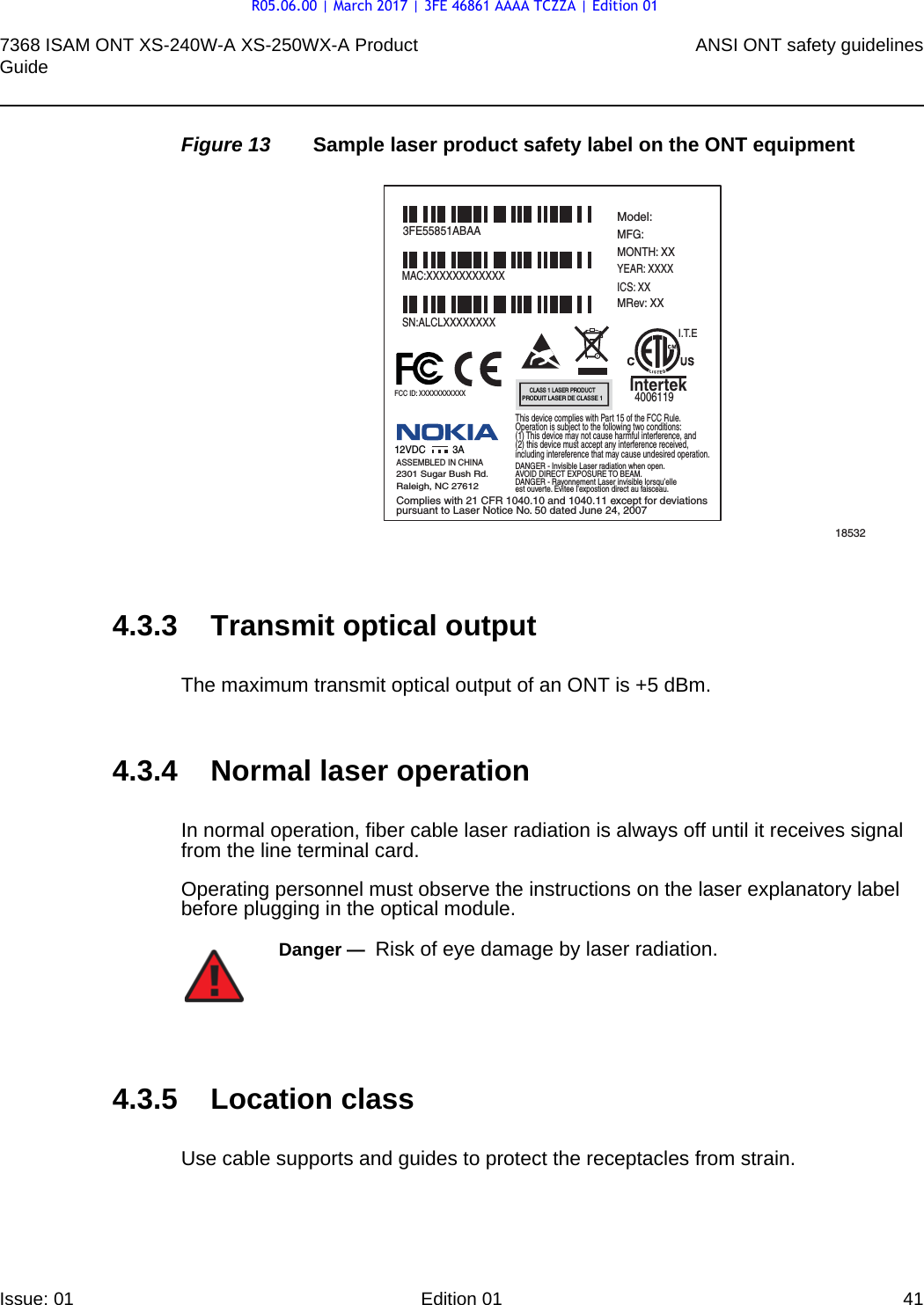 7368 ISAM ONT XS-240W-A XS-250WX-A Product Guide ANSI ONT safety guidelinesIssue: 01 Edition 01 41 Figure 13 Sample laser product safety label on the ONT equipment4.3.3 Transmit optical outputThe maximum transmit optical output of an ONT is +5 dBm.4.3.4 Normal laser operationIn normal operation, fiber cable laser radiation is always off until it receives signal from the line terminal card.Operating personnel must observe the instructions on the laser explanatory label before plugging in the optical module.4.3.5 Location classUse cable supports and guides to protect the receptacles from strain.185323FE55851ABAAModel:MFG:MONTH: XXYEAR: XXXXICS: XXMRev: XX MAC:XXXXXXXXXXXXSN:ALCLXXXXXXXXFCC ID: XXXXXXXXXXXThis device complies with Part 15 of the FCC Rule.Operation is subject to the following two conditions:(1) This device may not cause harmful interference, and(2) this device must accept any interference received,including intereference that may cause undesired operation. ASSEMBLED IN CHINA2301 Sugar Bush Rd.Raleigh, NC 27612DANGER - Invisible Laser radiation when open.AVOID DIRECT EXPOSURE TO BEAM.DANGER - Rayonnement Laser invisible lorsqu’elleest ouverte. Evitee l’expostion direct au faisceau.Complies with 21 CFR 1040.10 and 1040.11 except for deviationspursuant to Laser Notice No. 50 dated June 24, 200712VDC 3AI.T.EIntertek4006119CLASS 1 LASER PRODUCTPRODUIT LASER DE CLASSE 1Danger —  Risk of eye damage by laser radiation.R05.06.00 | March 2017 | 3FE 46861 AAAA TCZZA | Edition 01