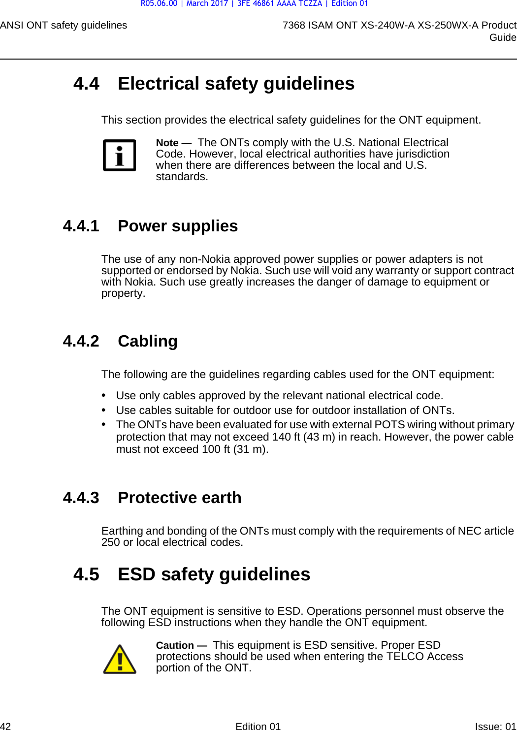 ANSI ONT safety guidelines427368 ISAM ONT XS-240W-A XS-250WX-A ProductGuideEdition 01 Issue: 01 4.4 Electrical safety guidelinesThis section provides the electrical safety guidelines for the ONT equipment.4.4.1 Power suppliesThe use of any non-Nokia approved power supplies or power adapters is not supported or endorsed by Nokia. Such use will void any warranty or support contract with Nokia. Such use greatly increases the danger of damage to equipment or property.4.4.2 CablingThe following are the guidelines regarding cables used for the ONT equipment:•Use only cables approved by the relevant national electrical code.•Use cables suitable for outdoor use for outdoor installation of ONTs.•The ONTs have been evaluated for use with external POTS wiring without primary protection that may not exceed 140 ft (43 m) in reach. However, the power cable must not exceed 100 ft (31 m).4.4.3 Protective earthEarthing and bonding of the ONTs must comply with the requirements of NEC article 250 or local electrical codes.4.5 ESD safety guidelinesThe ONT equipment is sensitive to ESD. Operations personnel must observe the following ESD instructions when they handle the ONT equipment. Note —  The ONTs comply with the U.S. National Electrical Code. However, local electrical authorities have jurisdiction when there are differences between the local and U.S. standards.Caution —  This equipment is ESD sensitive. Proper ESD protections should be used when entering the TELCO Access portion of the ONT.R05.06.00 | March 2017 | 3FE 46861 AAAA TCZZA | Edition 01