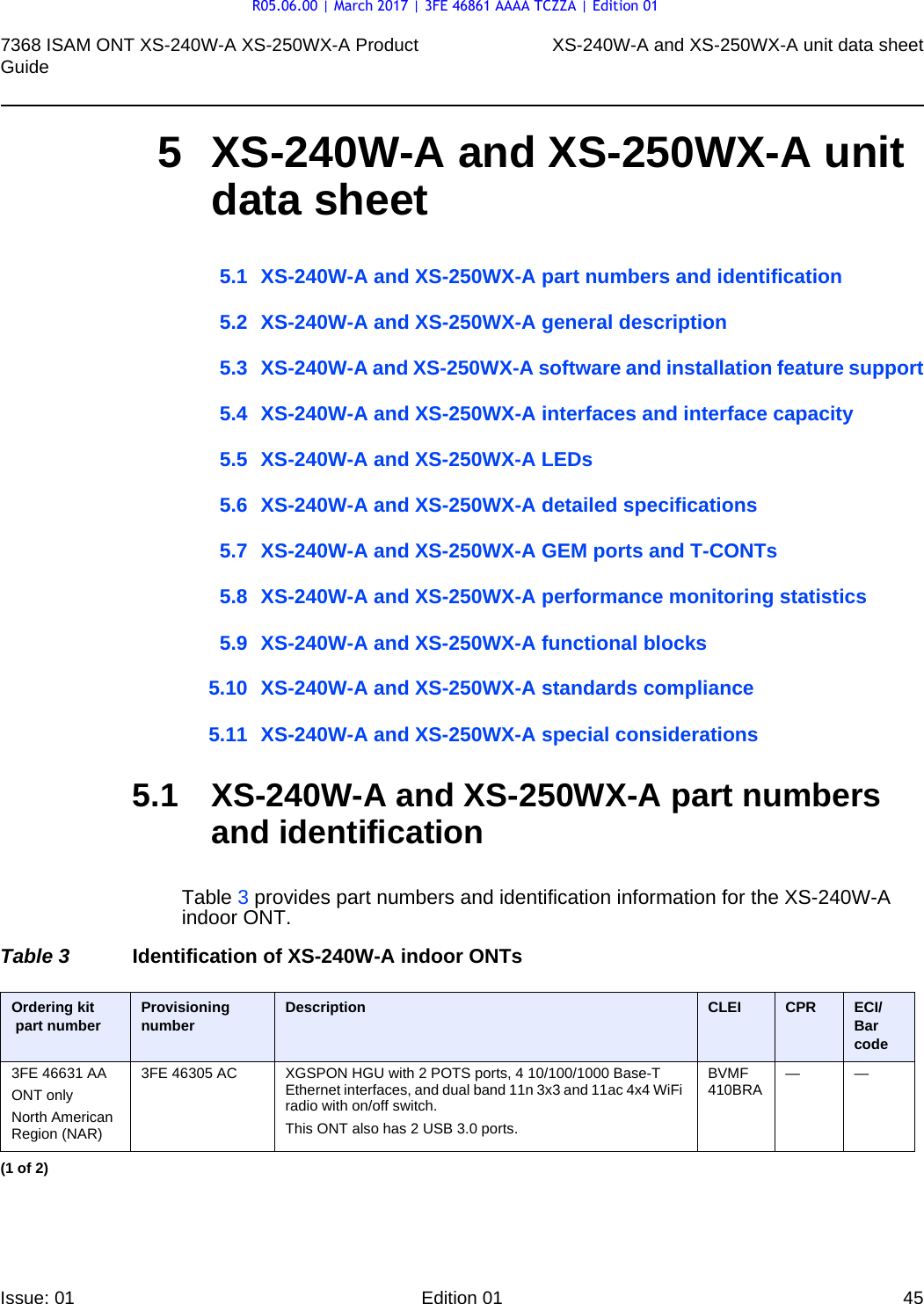 7368 ISAM ONT XS-240W-A XS-250WX-A Product Guide XS-240W-A and XS-250WX-A unit data sheetIssue: 01 Edition 01 45 5 XS-240W-A and XS-250WX-A unit data sheet5.1 XS-240W-A and XS-250WX-A part numbers and identification5.2 XS-240W-A and XS-250WX-A general description5.3 XS-240W-A and XS-250WX-A software and installation feature support5.4 XS-240W-A and XS-250WX-A interfaces and interface capacity5.5 XS-240W-A and XS-250WX-A LEDs5.6 XS-240W-A and XS-250WX-A detailed specifications5.7 XS-240W-A and XS-250WX-A GEM ports and T-CONTs5.8 XS-240W-A and XS-250WX-A performance monitoring statistics5.9 XS-240W-A and XS-250WX-A functional blocks5.10 XS-240W-A and XS-250WX-A standards compliance5.11 XS-240W-A and XS-250WX-A special considerations5.1 XS-240W-A and XS-250WX-A part numbers and identificationTable 3 provides part numbers and identification information for the XS-240W-A indoor ONT.Table 3 Identification of XS-240W-A indoor ONTsOrdering kit part number Provisioning number Description CLEI CPR ECI/Bar code3FE 46631 AAONT onlyNorth American Region (NAR)3FE 46305 AC XGSPON HGU with 2 POTS ports, 4 10/100/1000 Base-T Ethernet interfaces, and dual band 11n 3x3 and 11ac 4x4 WiFi radio with on/off switch.This ONT also has 2 USB 3.0 ports.BVMF 410BRA ——(1 of 2)R05.06.00 | March 2017 | 3FE 46861 AAAA TCZZA | Edition 01