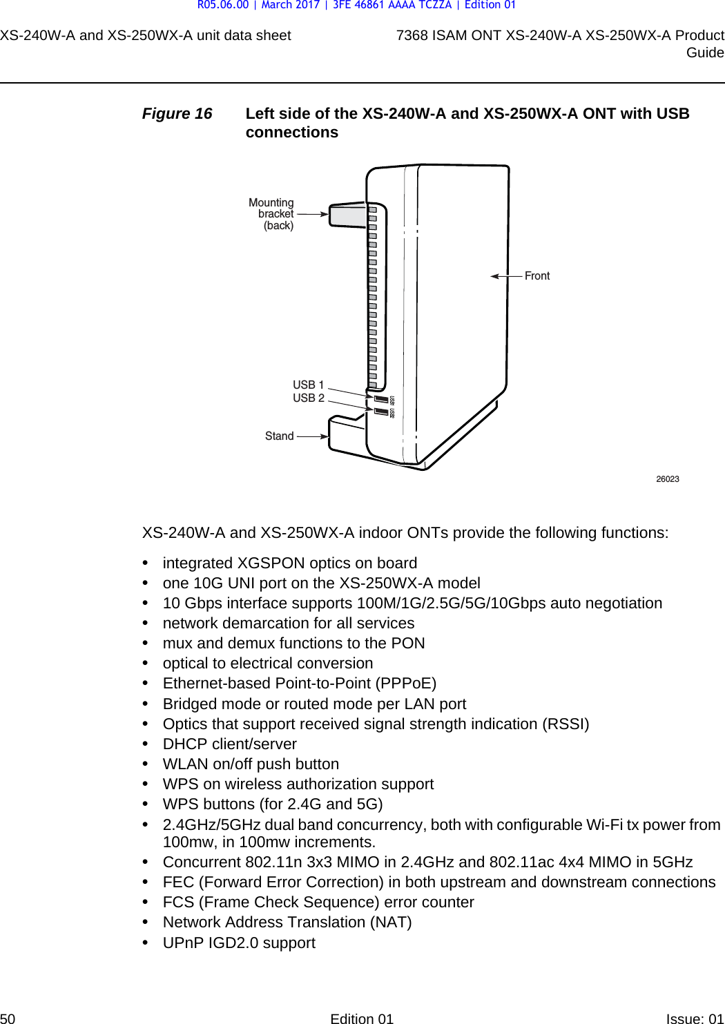 XS-240W-A and XS-250WX-A unit data sheet507368 ISAM ONT XS-240W-A XS-250WX-A ProductGuideEdition 01 Issue: 01 Figure 16 Left side of the XS-240W-A and XS-250WX-A ONT with USB connectionsXS-240W-A and XS-250WX-A indoor ONTs provide the following functions:•integrated XGSPON optics on board•one 10G UNI port on the XS-250WX-A model•10 Gbps interface supports 100M/1G/2.5G/5G/10Gbps auto negotiation•network demarcation for all services•mux and demux functions to the PON•optical to electrical conversion•Ethernet-based Point-to-Point (PPPoE)•Bridged mode or routed mode per LAN port•Optics that support received signal strength indication (RSSI)•DHCP client/server•WLAN on/off push button•WPS on wireless authorization support•WPS buttons (for 2.4G and 5G)•2.4GHz/5GHz dual band concurrency, both with configurable Wi-Fi tx power from 100mw, in 100mw increments.•Concurrent 802.11n 3x3 MIMO in 2.4GHz and 802.11ac 4x4 MIMO in 5GHz•FEC (Forward Error Correction) in both upstream and downstream connections•FCS (Frame Check Sequence) error counter•Network Address Translation (NAT)•UPnP IGD2.0 supportUSB 1USB 2StandMountingbracket(back)26023USB1 USB2FrontR05.06.00 | March 2017 | 3FE 46861 AAAA TCZZA | Edition 01
