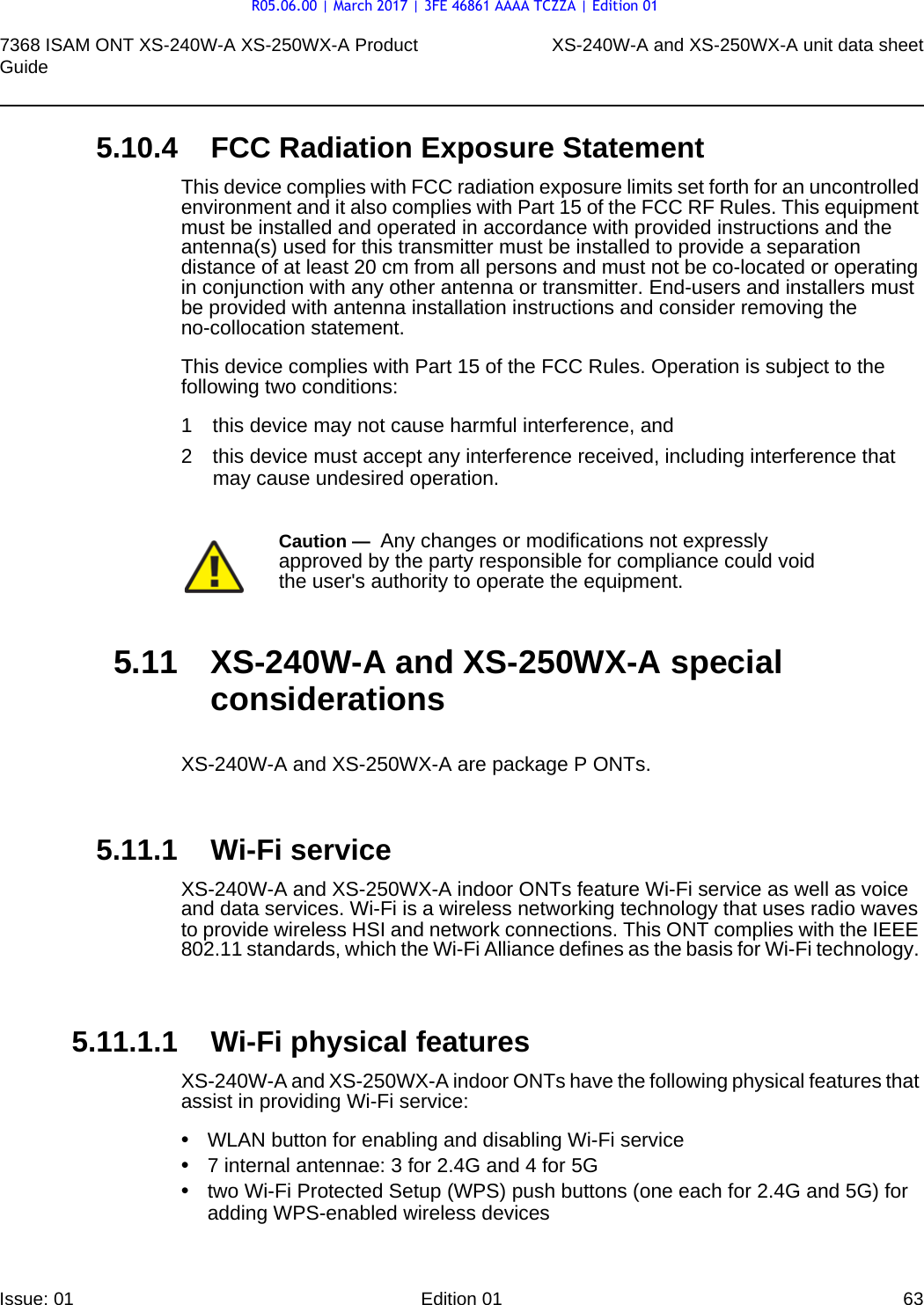 7368 ISAM ONT XS-240W-A XS-250WX-A Product Guide XS-240W-A and XS-250WX-A unit data sheetIssue: 01 Edition 01 63 5.10.4 FCC Radiation Exposure StatementThis device complies with FCC radiation exposure limits set forth for an uncontrolled environment and it also complies with Part 15 of the FCC RF Rules. This equipment must be installed and operated in accordance with provided instructions and the antenna(s) used for this transmitter must be installed to provide a separation distance of at least 20 cm from all persons and must not be co-located or operating in conjunction with any other antenna or transmitter. End-users and installers must be provided with antenna installation instructions and consider removing the no-collocation statement. This device complies with Part 15 of the FCC Rules. Operation is subject to the following two conditions: 1 this device may not cause harmful interference, and 2 this device must accept any interference received, including interference that may cause undesired operation. 5.11 XS-240W-A and XS-250WX-A special considerationsXS-240W-A and XS-250WX-A are package P ONTs.5.11.1 Wi-Fi serviceXS-240W-A and XS-250WX-A indoor ONTs feature Wi-Fi service as well as voice and data services. Wi-Fi is a wireless networking technology that uses radio waves to provide wireless HSI and network connections. This ONT complies with the IEEE 802.11 standards, which the Wi-Fi Alliance defines as the basis for Wi-Fi technology. 5.11.1.1 Wi-Fi physical featuresXS-240W-A and XS-250WX-A indoor ONTs have the following physical features that assist in providing Wi-Fi service: •WLAN button for enabling and disabling Wi-Fi service •7 internal antennae: 3 for 2.4G and 4 for 5G•two Wi-Fi Protected Setup (WPS) push buttons (one each for 2.4G and 5G) for adding WPS-enabled wireless devicesCaution —  Any changes or modifications not expressly approved by the party responsible for compliance could void the user&apos;s authority to operate the equipment. R05.06.00 | March 2017 | 3FE 46861 AAAA TCZZA | Edition 01