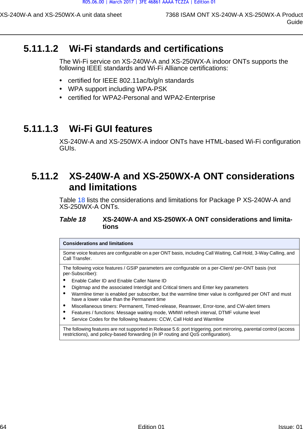 XS-240W-A and XS-250WX-A unit data sheet647368 ISAM ONT XS-240W-A XS-250WX-A ProductGuideEdition 01 Issue: 01 5.11.1.2 Wi-Fi standards and certificationsThe Wi-Fi service on XS-240W-A and XS-250WX-A indoor ONTs supports the following IEEE standards and Wi-Fi Alliance certifications:•certified for IEEE 802.11ac/b/g/n standards •WPA support including WPA-PSK•certified for WPA2-Personal and WPA2-Enterprise5.11.1.3 Wi-Fi GUI featuresXS-240W-A and XS-250WX-A indoor ONTs have HTML-based Wi-Fi configuration GUIs. 5.11.2 XS-240W-A and XS-250WX-A ONT considerations and limitationsTable 18 lists the considerations and limitations for Package P XS-240W-A and XS-250WX-A ONTs.Table 18 XS-240W-A and XS-250WX-A ONT considerations and limita-tionsConsiderations and limitationsSome voice features are configurable on a per ONT basis, including Call Waiting, Call Hold, 3-Way Calling, and Call Transfer.The following voice features / GSIP parameters are configurable on a per-Client/ per-ONT basis (not per-Subscriber):•Enable Caller ID and Enable Caller Name ID•Digitmap and the associated Interdigit and Critical timers and Enter key parameters•Warmline timer is enabled per subscriber, but the warmline timer value is configured per ONT and must have a lower value than the Permanent time•Miscellaneous timers: Permanent, Timed-release, Reanswer, Error-tone, and CW-alert timers•Features / functions: Message waiting mode, WMWI refresh interval, DTMF volume level•Service Codes for the following features: CCW, Call Hold and WarmlineThe following features are not supported in Release 5.6: port triggering, port mirroring, parental control (access restrictions), and policy-based forwarding (in IP routing and QoS configuration).R05.06.00 | March 2017 | 3FE 46861 AAAA TCZZA | Edition 01