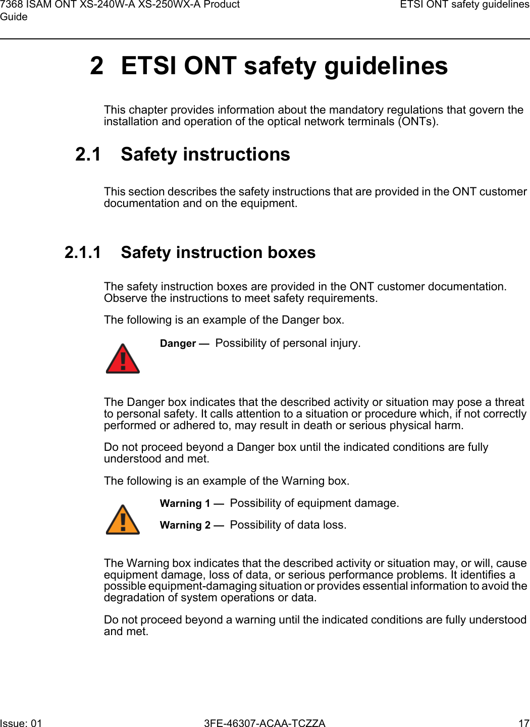 7368 ISAM ONT XS-240W-A XS-250WX-A Product GuideETSI ONT safety guidelinesIssue: 01 3FE-46307-ACAA-TCZZA 17 2 ETSI ONT safety guidelinesThis chapter provides information about the mandatory regulations that govern the installation and operation of the optical network terminals (ONTs).2.1 Safety instructionsThis section describes the safety instructions that are provided in the ONT customer documentation and on the equipment.2.1.1 Safety instruction boxesThe safety instruction boxes are provided in the ONT customer documentation. Observe the instructions to meet safety requirements.The following is an example of the Danger box.The Danger box indicates that the described activity or situation may pose a threat to personal safety. It calls attention to a situation or procedure which, if not correctly performed or adhered to, may result in death or serious physical harm. Do not proceed beyond a Danger box until the indicated conditions are fully understood and met.The following is an example of the Warning box.The Warning box indicates that the described activity or situation may, or will, cause equipment damage, loss of data, or serious performance problems. It identifies a possible equipment-damaging situation or provides essential information to avoid the degradation of system operations or data.Do not proceed beyond a warning until the indicated conditions are fully understood and met.Danger —  Possibility of personal injury. Warning 1 —  Possibility of equipment damage.Warning 2 —  Possibility of data loss.