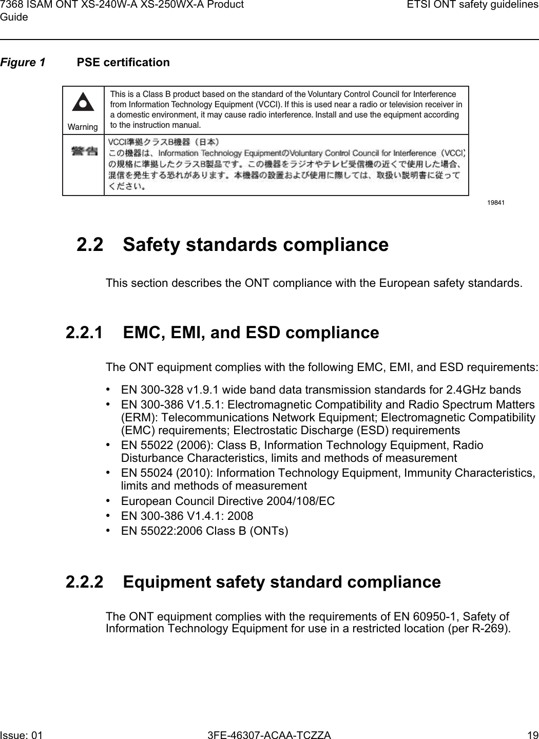 7368 ISAM ONT XS-240W-A XS-250WX-A Product GuideETSI ONT safety guidelinesIssue: 01 3FE-46307-ACAA-TCZZA 19 Figure 1 PSE certification2.2 Safety standards complianceThis section describes the ONT compliance with the European safety standards.2.2.1 EMC, EMI, and ESD complianceThe ONT equipment complies with the following EMC, EMI, and ESD requirements:•EN 300-328 v1.9.1 wide band data transmission standards for 2.4GHz bands•EN 300-386 V1.5.1: Electromagnetic Compatibility and Radio Spectrum Matters (ERM): Telecommunications Network Equipment; Electromagnetic Compatibility (EMC) requirements; Electrostatic Discharge (ESD) requirements•EN 55022 (2006): Class B, Information Technology Equipment, Radio Disturbance Characteristics, limits and methods of measurement•EN 55024 (2010): Information Technology Equipment, Immunity Characteristics, limits and methods of measurement•European Council Directive 2004/108/EC•EN 300-386 V1.4.1: 2008•EN 55022:2006 Class B (ONTs)2.2.2 Equipment safety standard complianceThe ONT equipment complies with the requirements of EN 60950-1, Safety of Information Technology Equipment for use in a restricted location (per R-269).This is a Class B product based on the standard of the Voluntary Control Council for Interferencefrom Information Technology Equipment (VCCI). If this is used near a radio or television receiver ina domestic environment, it may cause radio interference. Install and use the equipment accordingto the instruction manual. Warning19841