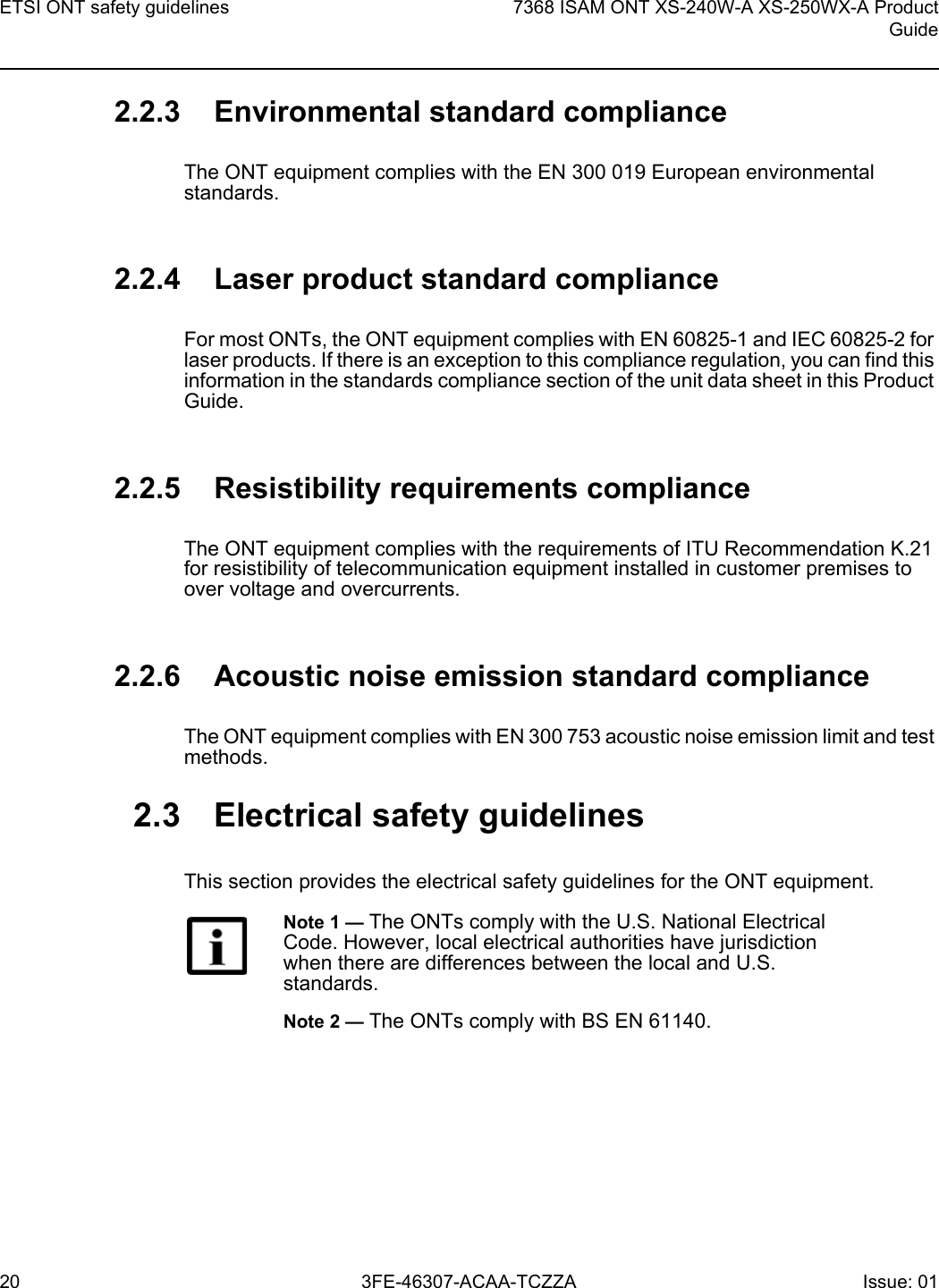 ETSI ONT safety guidelines207368 ISAM ONT XS-240W-A XS-250WX-A ProductGuide3FE-46307-ACAA-TCZZA Issue: 01 2.2.3 Environmental standard complianceThe ONT equipment complies with the EN 300 019 European environmental standards.2.2.4 Laser product standard complianceFor most ONTs, the ONT equipment complies with EN 60825-1 and IEC 60825-2 for laser products. If there is an exception to this compliance regulation, you can find this information in the standards compliance section of the unit data sheet in this Product Guide.2.2.5 Resistibility requirements complianceThe ONT equipment complies with the requirements of ITU Recommendation K.21 for resistibility of telecommunication equipment installed in customer premises to over voltage and overcurrents.2.2.6 Acoustic noise emission standard complianceThe ONT equipment complies with EN 300 753 acoustic noise emission limit and test methods. 2.3 Electrical safety guidelinesThis section provides the electrical safety guidelines for the ONT equipment.Note 1 — The ONTs comply with the U.S. National Electrical Code. However, local electrical authorities have jurisdiction when there are differences between the local and U.S. standards.Note 2 — The ONTs comply with BS EN 61140.