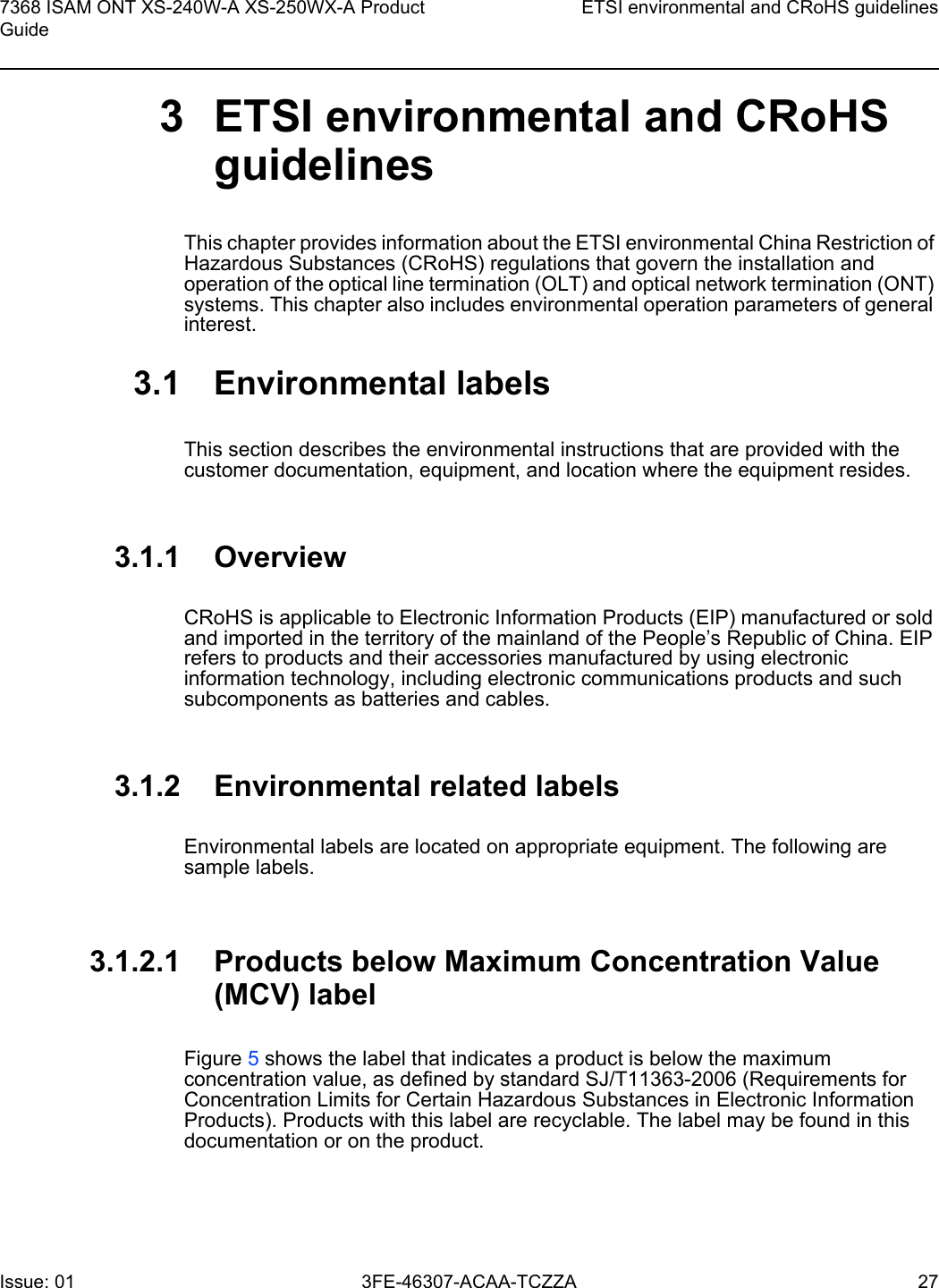 7368 ISAM ONT XS-240W-A XS-250WX-A Product GuideETSI environmental and CRoHS guidelinesIssue: 01 3FE-46307-ACAA-TCZZA 27 3 ETSI environmental and CRoHS guidelinesThis chapter provides information about the ETSI environmental China Restriction of Hazardous Substances (CRoHS) regulations that govern the installation and operation of the optical line termination (OLT) and optical network termination (ONT) systems. This chapter also includes environmental operation parameters of general interest.3.1 Environmental labelsThis section describes the environmental instructions that are provided with the customer documentation, equipment, and location where the equipment resides.3.1.1 OverviewCRoHS is applicable to Electronic Information Products (EIP) manufactured or sold and imported in the territory of the mainland of the People’s Republic of China. EIP refers to products and their accessories manufactured by using electronic information technology, including electronic communications products and such subcomponents as batteries and cables.3.1.2 Environmental related labelsEnvironmental labels are located on appropriate equipment. The following are sample labels.3.1.2.1 Products below Maximum Concentration Value (MCV) labelFigure 5 shows the label that indicates a product is below the maximum concentration value, as defined by standard SJ/T11363-2006 (Requirements for Concentration Limits for Certain Hazardous Substances in Electronic Information Products). Products with this label are recyclable. The label may be found in this documentation or on the product.