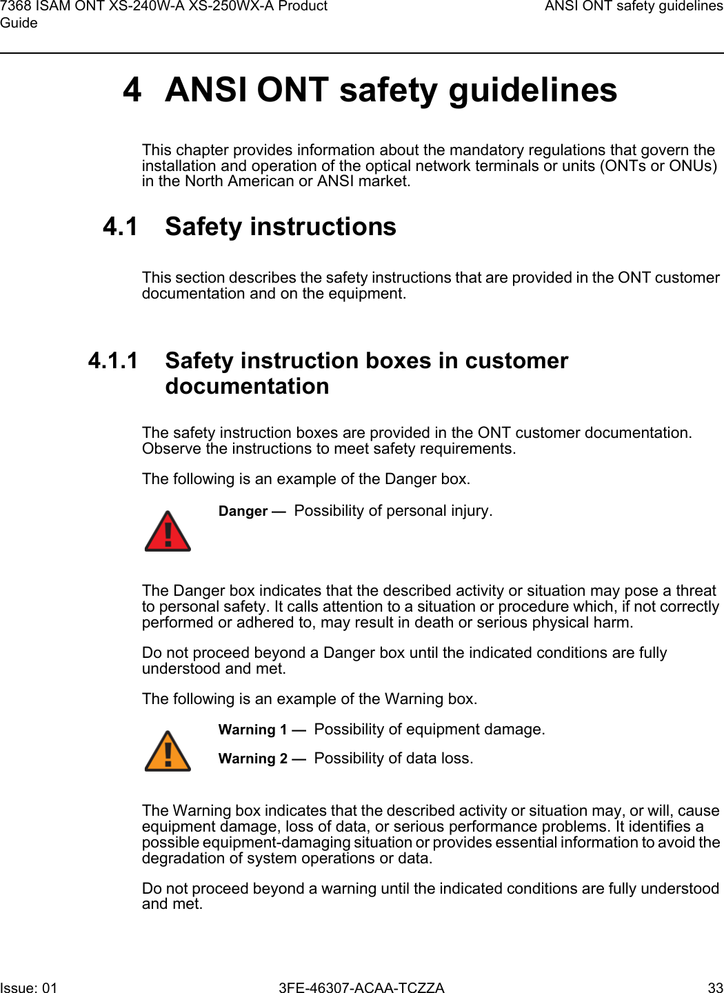 7368 ISAM ONT XS-240W-A XS-250WX-A Product GuideANSI ONT safety guidelinesIssue: 01 3FE-46307-ACAA-TCZZA 33 4 ANSI ONT safety guidelinesThis chapter provides information about the mandatory regulations that govern the installation and operation of the optical network terminals or units (ONTs or ONUs) in the North American or ANSI market.4.1 Safety instructionsThis section describes the safety instructions that are provided in the ONT customer documentation and on the equipment.4.1.1 Safety instruction boxes in customer documentationThe safety instruction boxes are provided in the ONT customer documentation. Observe the instructions to meet safety requirements.The following is an example of the Danger box.The Danger box indicates that the described activity or situation may pose a threat to personal safety. It calls attention to a situation or procedure which, if not correctly performed or adhered to, may result in death or serious physical harm. Do not proceed beyond a Danger box until the indicated conditions are fully understood and met.The following is an example of the Warning box.The Warning box indicates that the described activity or situation may, or will, cause equipment damage, loss of data, or serious performance problems. It identifies a possible equipment-damaging situation or provides essential information to avoid the degradation of system operations or data.Do not proceed beyond a warning until the indicated conditions are fully understood and met.Danger —  Possibility of personal injury. Warning 1 —  Possibility of equipment damage.Warning 2 —  Possibility of data loss.