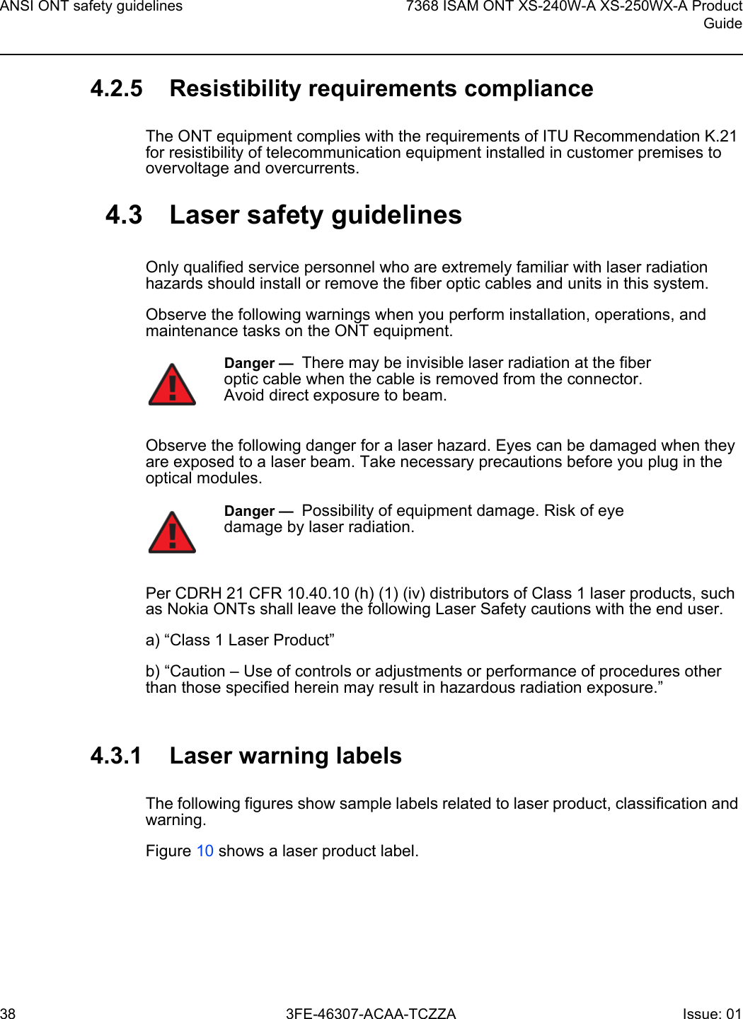 ANSI ONT safety guidelines387368 ISAM ONT XS-240W-A XS-250WX-A ProductGuide3FE-46307-ACAA-TCZZA Issue: 01 4.2.5 Resistibility requirements complianceThe ONT equipment complies with the requirements of ITU Recommendation K.21 for resistibility of telecommunication equipment installed in customer premises to overvoltage and overcurrents.4.3 Laser safety guidelinesOnly qualified service personnel who are extremely familiar with laser radiation hazards should install or remove the fiber optic cables and units in this system.Observe the following warnings when you perform installation, operations, and maintenance tasks on the ONT equipment.Observe the following danger for a laser hazard. Eyes can be damaged when they are exposed to a laser beam. Take necessary precautions before you plug in the optical modules.Per CDRH 21 CFR 10.40.10 (h) (1) (iv) distributors of Class 1 laser products, such as Nokia ONTs shall leave the following Laser Safety cautions with the end user.a) “Class 1 Laser Product”b) “Caution – Use of controls or adjustments or performance of procedures other than those specified herein may result in hazardous radiation exposure.”4.3.1 Laser warning labelsThe following figures show sample labels related to laser product, classification and warning. Figure 10 shows a laser product label.Danger —  There may be invisible laser radiation at the fiber optic cable when the cable is removed from the connector. Avoid direct exposure to beam.Danger —  Possibility of equipment damage. Risk of eye damage by laser radiation.