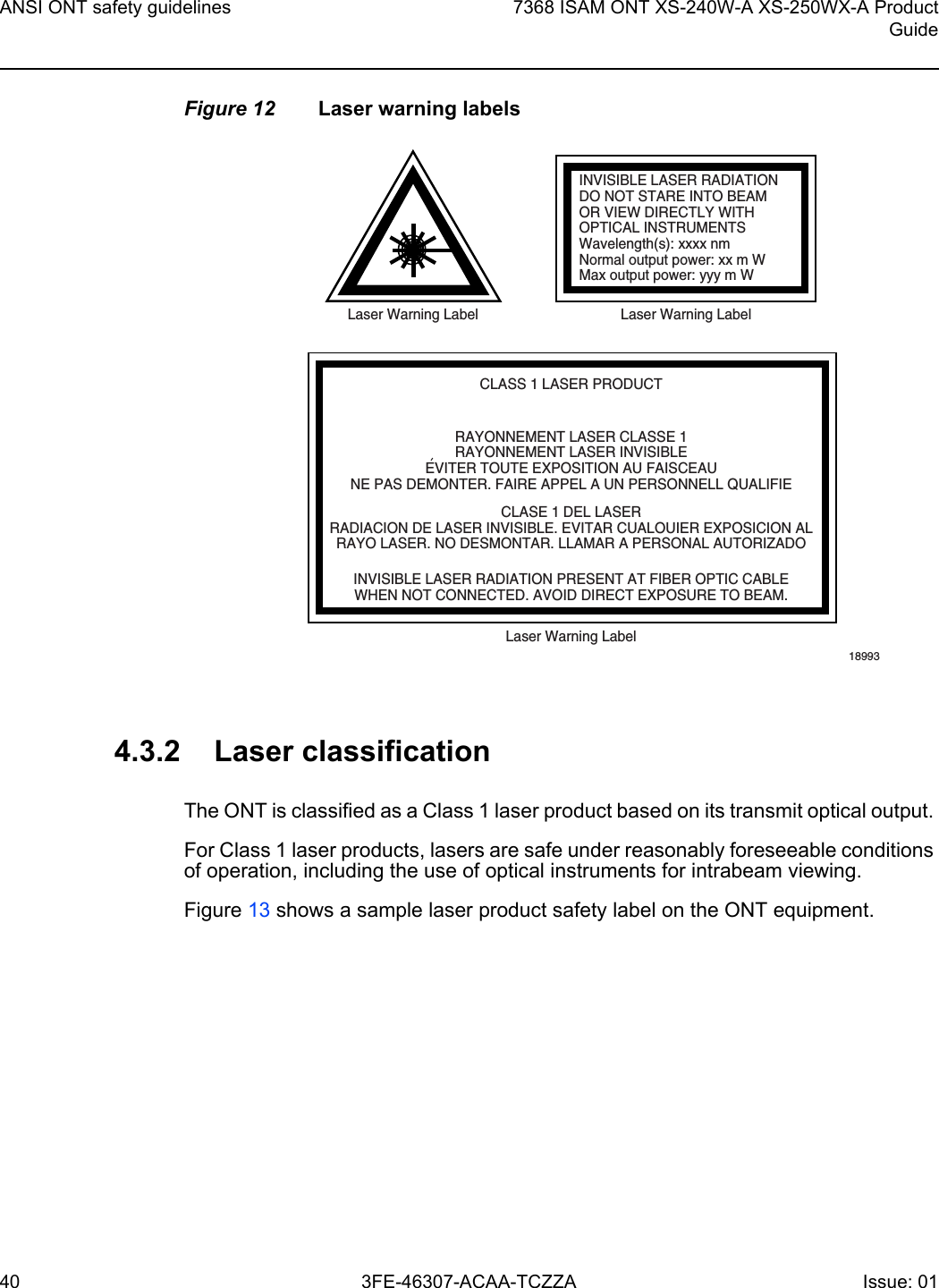 ANSI ONT safety guidelines407368 ISAM ONT XS-240W-A XS-250WX-A ProductGuide3FE-46307-ACAA-TCZZA Issue: 01 Figure 12 Laser warning labels4.3.2 Laser classificationThe ONT is classified as a Class 1 laser product based on its transmit optical output. For Class 1 laser products, lasers are safe under reasonably foreseeable conditions of operation, including the use of optical instruments for intrabeam viewing.Figure 13 shows a sample laser product safety label on the ONT equipment.INVISIBLE LASER RADIATIONDO NOT STARE INTO BEAMOR VIEW DIRECTLY WITHOPTICAL INSTRUMENTSWavelength(s): xxxx nmNormal output power: xx m WMax output power: yyy m WLaser Warning Label Laser Warning LabelCLASS 1 LASER PRODUCTINVISIBLE LASER RADIATION PRESENT AT FIBER OPTIC CABLEWHEN NOT CONNECTED. AVOID DIRECT EXPOSURE TO BEAM.RAYONNEMENT LASER CLASSE 1RAYONNEMENT LASER INVISIBLEEVITER TOUTE EXPOSITION AU FAISCEAUNE PAS DEMONTER. FAIRE APPEL A UN PERSONNELL QUALIFIECLASE 1 DEL LASERRADIACION DE LASER INVISIBLE. EVITAR CUALOUIER EXPOSICION ALRAYO LASER. NO DESMONTAR. LLAMAR A PERSONAL AUTORIZADOLaser Warning Label18993&apos;