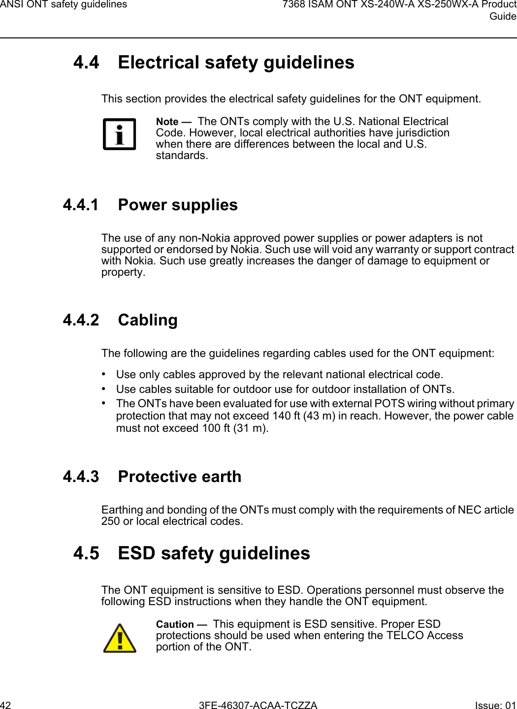 ANSI ONT safety guidelines427368 ISAM ONT XS-240W-A XS-250WX-A ProductGuide3FE-46307-ACAA-TCZZA Issue: 01 4.4 Electrical safety guidelinesThis section provides the electrical safety guidelines for the ONT equipment.4.4.1 Power suppliesThe use of any non-Nokia approved power supplies or power adapters is not supported or endorsed by Nokia. Such use will void any warranty or support contract with Nokia. Such use greatly increases the danger of damage to equipment or property.4.4.2 CablingThe following are the guidelines regarding cables used for the ONT equipment:•Use only cables approved by the relevant national electrical code.•Use cables suitable for outdoor use for outdoor installation of ONTs.•The ONTs have been evaluated for use with external POTS wiring without primary protection that may not exceed 140 ft (43 m) in reach. However, the power cable must not exceed 100 ft (31 m).4.4.3 Protective earthEarthing and bonding of the ONTs must comply with the requirements of NEC article 250 or local electrical codes.4.5 ESD safety guidelinesThe ONT equipment is sensitive to ESD. Operations personnel must observe the following ESD instructions when they handle the ONT equipment. Note —  The ONTs comply with the U.S. National Electrical Code. However, local electrical authorities have jurisdiction when there are differences between the local and U.S. standards.Caution —  This equipment is ESD sensitive. Proper ESD protections should be used when entering the TELCO Access portion of the ONT.