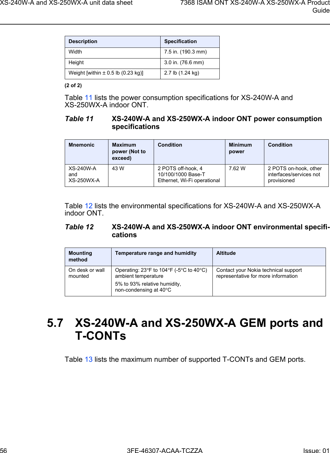 XS-240W-A and XS-250WX-A unit data sheet567368 ISAM ONT XS-240W-A XS-250WX-A ProductGuide3FE-46307-ACAA-TCZZA Issue: 01 Table 11 lists the power consumption specifications for XS-240W-A and XS-250WX-A indoor ONT.Table 11 XS-240W-A and XS-250WX-A indoor ONT power consumption specificationsTable 12 lists the environmental specifications for XS-240W-A and XS-250WX-A indoor ONT.Table 12 XS-240W-A and XS-250WX-A indoor ONT environmental specifi-cations5.7 XS-240W-A and XS-250WX-A GEM ports and T-CONTsTable 13 lists the maximum number of supported T-CONTs and GEM ports. Width 7.5 in. (190.3 mm)Height 3.0 in. (76.6 mm)Weight [within ± 0.5 lb (0.23 kg)] 2.7 lb (1.24 kg)Mnemonic Maximum power (Not to exceed)Condition Minimum powerConditionXS-240W-A and XS-250WX-A 43 W 2 POTS off-hook, 4 10/100/1000 Base-T Ethernet, Wi-Fi operational7.62 W 2 POTS on-hook, other interfaces/services not provisionedMounting methodTemperature range and humidity AltitudeOn desk or wall mountedOperating: 23°F to 104°F (-5°C to 40°C) ambient temperature5% to 93% relative humidity, non-condensing at 40°CContact your Nokia technical support representative for more informationDescription Specification(2 of 2)