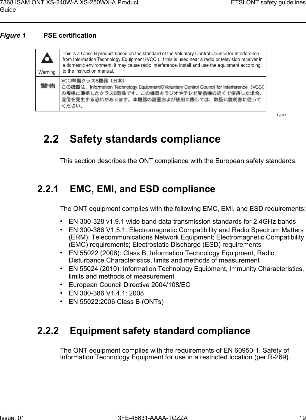 7368 ISAM ONT XS-240W-A XS-250WX-A Product GuideETSI ONT safety guidelinesIssue: 01 3FE-48631-AAAA-TCZZA 19 Figure 1 PSE certification2.2 Safety standards complianceThis section describes the ONT compliance with the European safety standards.2.2.1 EMC, EMI, and ESD complianceThe ONT equipment complies with the following EMC, EMI, and ESD requirements:•EN 300-328 v1.9.1 wide band data transmission standards for 2.4GHz bands•EN 300-386 V1.5.1: Electromagnetic Compatibility and Radio Spectrum Matters (ERM): Telecommunications Network Equipment; Electromagnetic Compatibility (EMC) requirements; Electrostatic Discharge (ESD) requirements•EN 55022 (2006): Class B, Information Technology Equipment, Radio Disturbance Characteristics, limits and methods of measurement•EN 55024 (2010): Information Technology Equipment, Immunity Characteristics, limits and methods of measurement•European Council Directive 2004/108/EC•EN 300-386 V1.4.1: 2008•EN 55022:2006 Class B (ONTs)2.2.2 Equipment safety standard complianceThe ONT equipment complies with the requirements of EN 60950-1, Safety of Information Technology Equipment for use in a restricted location (per R-269).This is a Class B product based on the standard of the Voluntary Control Council for Interferencefrom Information Technology Equipment (VCCI). If this is used near a radio or television receiver ina domestic environment, it may cause radio interference. Install and use the equipment accordingto the instruction manual. Warning19841