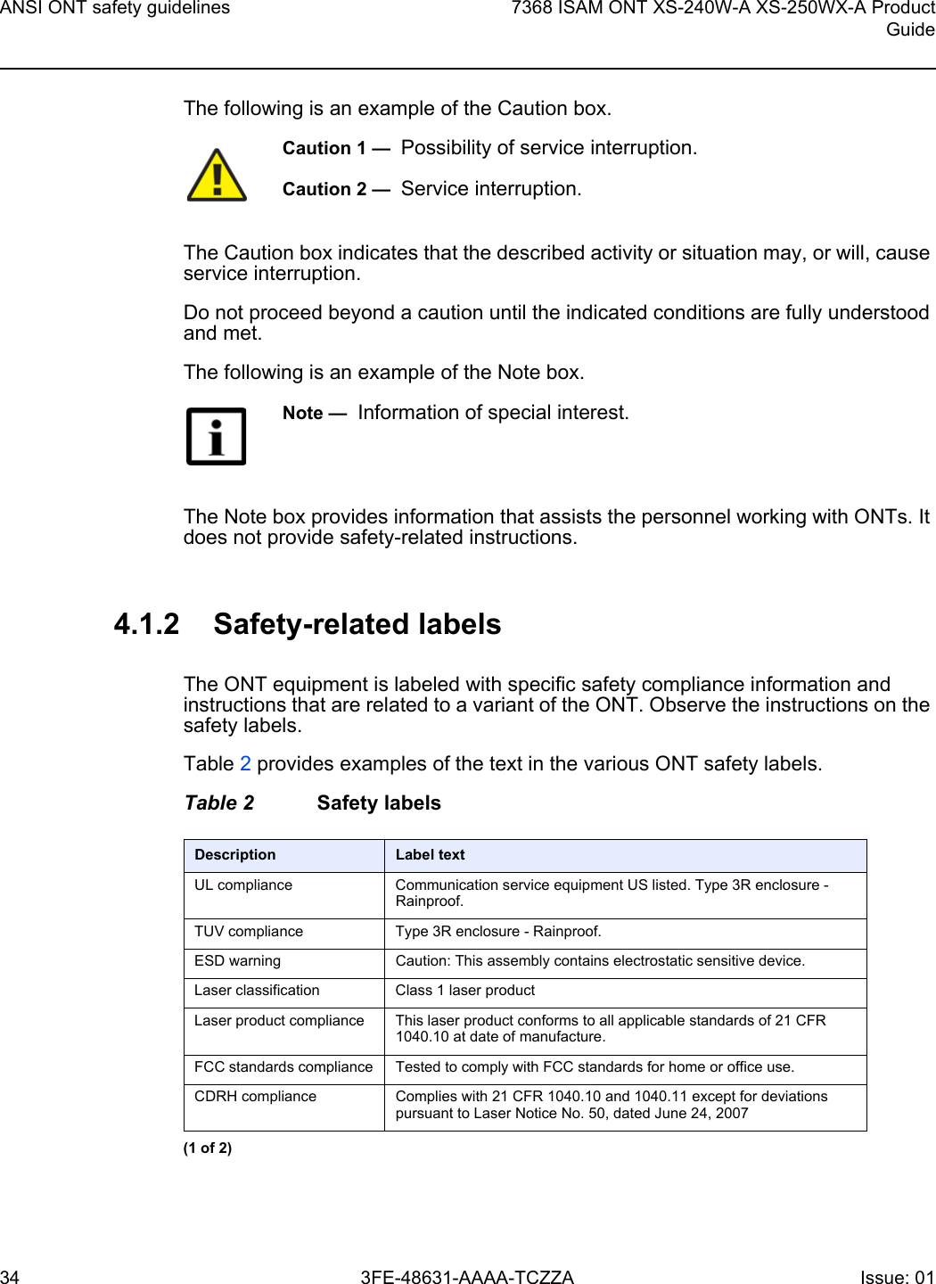 ANSI ONT safety guidelines347368 ISAM ONT XS-240W-A XS-250WX-A ProductGuide3FE-48631-AAAA-TCZZA Issue: 01 The following is an example of the Caution box.The Caution box indicates that the described activity or situation may, or will, cause service interruption.Do not proceed beyond a caution until the indicated conditions are fully understood and met.The following is an example of the Note box.The Note box provides information that assists the personnel working with ONTs. It does not provide safety-related instructions.4.1.2 Safety-related labelsThe ONT equipment is labeled with specific safety compliance information and instructions that are related to a variant of the ONT. Observe the instructions on the safety labels.Table 2 provides examples of the text in the various ONT safety labels.Table 2 Safety labelsCaution 1 —  Possibility of service interruption.Caution 2 —  Service interruption.Note —  Information of special interest.Description Label textUL compliance Communication service equipment US listed. Type 3R enclosure - Rainproof.TUV compliance Type 3R enclosure - Rainproof.ESD warning Caution: This assembly contains electrostatic sensitive device.Laser classification Class 1 laser productLaser product compliance This laser product conforms to all applicable standards of 21 CFR 1040.10 at date of manufacture.FCC standards compliance Tested to comply with FCC standards for home or office use.CDRH compliance Complies with 21 CFR 1040.10 and 1040.11 except for deviations pursuant to Laser Notice No. 50, dated June 24, 2007(1 of 2)
