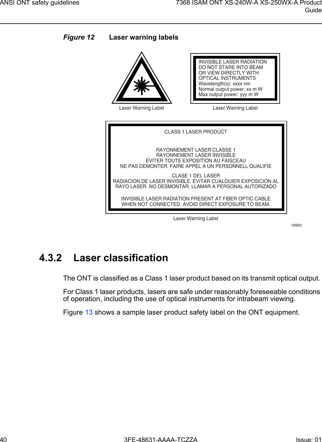 ANSI ONT safety guidelines407368 ISAM ONT XS-240W-A XS-250WX-A ProductGuide3FE-48631-AAAA-TCZZA Issue: 01 Figure 12 Laser warning labels4.3.2 Laser classificationThe ONT is classified as a Class 1 laser product based on its transmit optical output. For Class 1 laser products, lasers are safe under reasonably foreseeable conditions of operation, including the use of optical instruments for intrabeam viewing.Figure 13 shows a sample laser product safety label on the ONT equipment.INVISIBLE LASER RADIATIONDO NOT STARE INTO BEAMOR VIEW DIRECTLY WITHOPTICAL INSTRUMENTSWavelength(s): xxxx nmNormal output power: xx m WMax output power: yyy m WLaser Warning Label Laser Warning LabelCLASS 1 LASER PRODUCTINVISIBLE LASER RADIATION PRESENT AT FIBER OPTIC CABLEWHEN NOT CONNECTED. AVOID DIRECT EXPOSURE TO BEAM.RAYONNEMENT LASER CLASSE 1RAYONNEMENT LASER INVISIBLEEVITER TOUTE EXPOSITION AU FAISCEAUNE PAS DEMONTER. FAIRE APPEL A UN PERSONNELL QUALIFIECLASE 1 DEL LASERRADIACION DE LASER INVISIBLE. EVITAR CUALOUIER EXPOSICION ALRAYO LASER. NO DESMONTAR. LLAMAR A PERSONAL AUTORIZADOLaser Warning Label18993&apos;