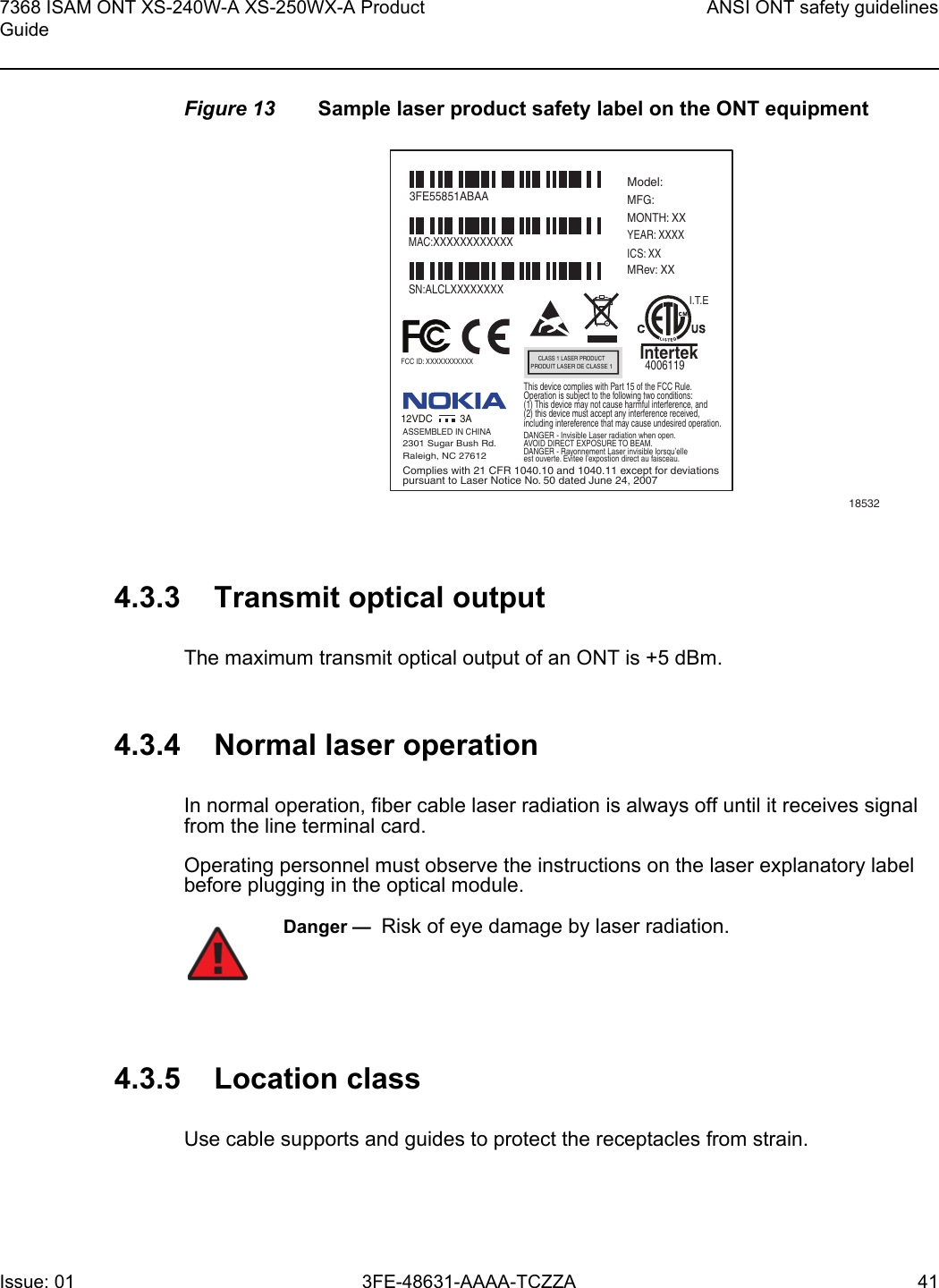 7368 ISAM ONT XS-240W-A XS-250WX-A Product GuideANSI ONT safety guidelinesIssue: 01 3FE-48631-AAAA-TCZZA 41 Figure 13 Sample laser product safety label on the ONT equipment4.3.3 Transmit optical outputThe maximum transmit optical output of an ONT is +5 dBm.4.3.4 Normal laser operationIn normal operation, fiber cable laser radiation is always off until it receives signal from the line terminal card.Operating personnel must observe the instructions on the laser explanatory label before plugging in the optical module.4.3.5 Location classUse cable supports and guides to protect the receptacles from strain.185323FE55851ABAAModel:MFG:MONTH: XXYEAR: XXXXICS: XXMRev: XX MAC:XXXXXXXXXXXXSN:ALCLXXXXXXXXFCC ID: XXXXXXXXXXXThis device complies with Part 15 of the FCC Rule.Operation is subject to the following two conditions:(1) This device may not cause harmful interference, and(2) this device must accept any interference received,including intereference that may cause undesired operation. ASSEMBLED IN CHINA2301 Sugar Bush Rd.Raleigh, NC 27612DANGER - Invisible Laser radiation when open.AVOID DIRECT EXPOSURE TO BEAM.DANGER - Rayonnement Laser invisible lorsqu’elleest ouverte. Evitee l’expostion direct au faisceau.Complies with 21 CFR 1040.10 and 1040.11 except for deviationspursuant to Laser Notice No. 50 dated June 24, 200712VDC 3AI.T.EIntertek4006119CLASS 1 LASER PRODUCTPRODUIT LASER DE CLASSE 1Danger —  Risk of eye damage by laser radiation.