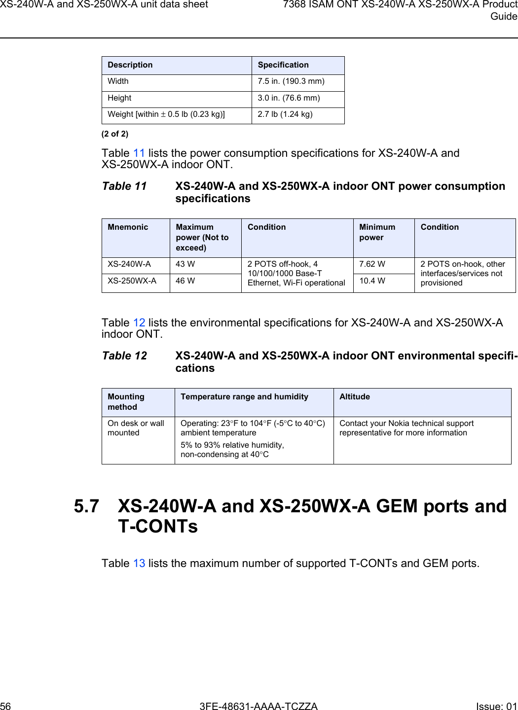 XS-240W-A and XS-250WX-A unit data sheet567368 ISAM ONT XS-240W-A XS-250WX-A ProductGuide3FE-48631-AAAA-TCZZA Issue: 01 Table 11 lists the power consumption specifications for XS-240W-A and XS-250WX-A indoor ONT.Table 11 XS-240W-A and XS-250WX-A indoor ONT power consumption specificationsTable 12 lists the environmental specifications for XS-240W-A and XS-250WX-A indoor ONT.Table 12 XS-240W-A and XS-250WX-A indoor ONT environmental specifi-cations5.7 XS-240W-A and XS-250WX-A GEM ports and T-CONTsTable 13 lists the maximum number of supported T-CONTs and GEM ports. Width 7.5 in. (190.3 mm)Height 3.0 in. (76.6 mm)Weight [within ± 0.5 lb (0.23 kg)] 2.7 lb (1.24 kg)Mnemonic Maximum power (Not to exceed)Condition Minimum powerConditionXS-240W-A 43 W 2 POTS off-hook, 4 10/100/1000 Base-T Ethernet, Wi-Fi operational7.62 W 2 POTS on-hook, other interfaces/services not provisionedXS-250WX-A 46 W 10.4 WMounting methodTemperature range and humidity AltitudeOn desk or wall mountedOperating: 23°F to 104°F (-5°C to 40°C) ambient temperature5% to 93% relative humidity, non-condensing at 40°CContact your Nokia technical support representative for more informationDescription Specification(2 of 2)