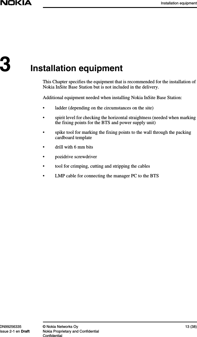 Installation equipmentDN99256335 © Nokia Networks Oy 13 (38)Issue 2-1 en Draft Nokia Proprietary and ConfidentialConfidential3Installation equipmentThis Chapter specifies the equipment that is recommended for the installation ofNokia InSite Base Station but is not included in the delivery.Additional equipment needed when installing Nokia InSite Base Station:• ladder (depending on the circumstances on the site)• spirit level for checking the horizontal straightness (needed when markingthe fixing points for the BTS and power supply unit)• spike tool for marking the fixing points to the wall through the packingcardboard template• drill with 6 mm bits• pozidrive screwdriver• tool for crimping, cutting and stripping the cables• LMP cable for connecting the manager PC to the BTS