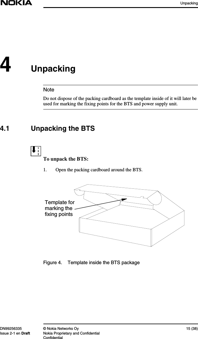 UnpackingDN99256335 © Nokia Networks Oy 15 (38)Issue 2-1 en Draft Nokia Proprietary and ConfidentialConfidentialNote4UnpackingDo not dispose of the packing cardboard as the template inside of it will later beused for marking the fixing points for the BTS and power supply unit.4.1 Unpacking the BTSTo unpack the BTS:1. Open the packing cardboard around the BTS.Figure 4. Template inside the BTS packageTemplate formarking thefixing points