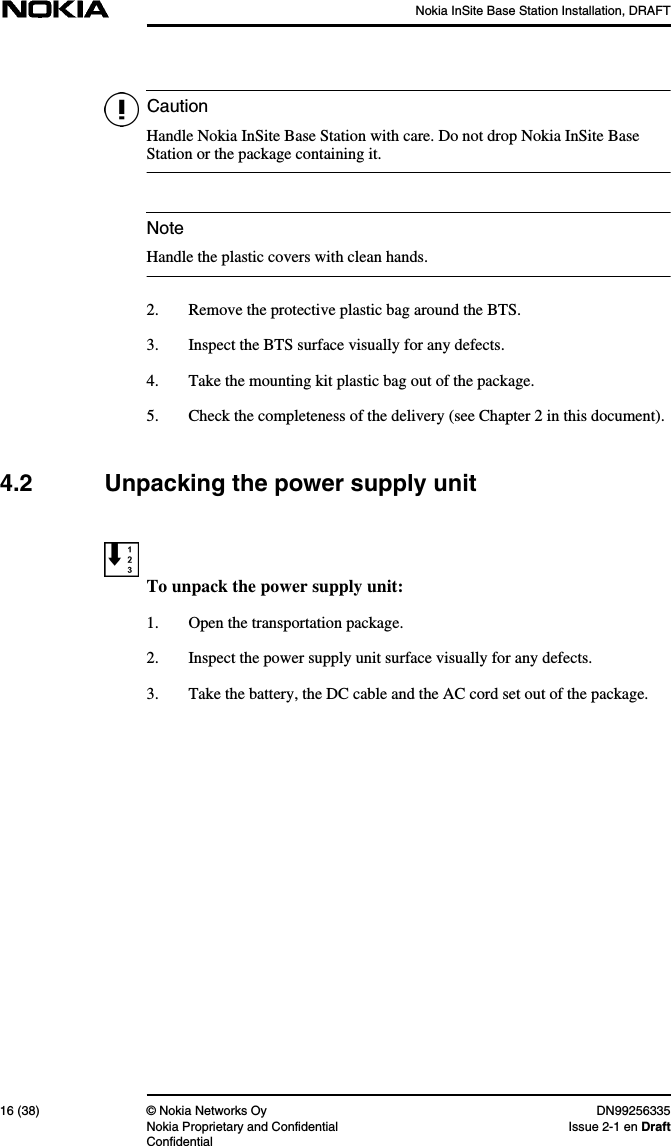 Nokia InSite Base Station Installation, DRAFT16 (38) © Nokia Networks Oy DN99256335Nokia Proprietary and Confidential Issue 2-1 en DraftConfidentialCautionNoteHandle Nokia InSite Base Station with care. Do not drop Nokia InSite BaseStation or the package containing it.Handle the plastic covers with clean hands.2. Remove the protective plastic bag around the BTS.3. Inspect the BTS surface visually for any defects.4. Take the mounting kit plastic bag out of the package.5. Check the completeness of the delivery (see Chapter 2 in this document).4.2 Unpacking the power supply unitTo unpack the power supply unit:1. Open the transportation package.2. Inspect the power supply unit surface visually for any defects.3. Take the battery, the DC cable and the AC cord set out of the package.