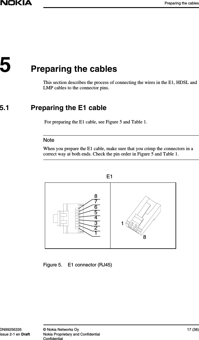 Preparing the cablesDN99256335 © Nokia Networks Oy 17 (38)Issue 2-1 en Draft Nokia Proprietary and ConfidentialConfidentialNote5Preparing the cablesThis section describes the process of connecting the wires in the E1, HDSL andLMP cables to the connector pins.5.1 Preparing the E1 cable For preparing the E1 cable, see Figure 5 and Table 1.When you prepare the E1 cable, make sure that you crimp the connectors in acorrect way at both ends. Check the pin order in Figure 5 and Table 1.Figure 5. E1 connector (RJ45)84321765E118