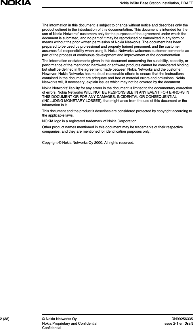 Nokia InSite Base Station Installation, DRAFT2 (38) © Nokia Networks Oy DN99256335Nokia Proprietary and Confidential Issue 2-1 en DraftConfidentialThe information in this document is subject to change without notice and describes only theproduct defined in the introduction of this documentation. This document is intended for theuse of Nokia Networks&apos; customers only for the purposes of the agreement under which thedocument is submitted, and no part of it may be reproduced or transmitted in any form ormeans without the prior written permission of Nokia Networks. The document has beenprepared to be used by professional and properly trained personnel, and the customerassumes full responsibility when using it. Nokia Networks welcomes customer comments aspart of the process of continuous development and improvement of the documentation.The information or statements given in this document concerning the suitability, capacity, orperformance of the mentioned hardware or software products cannot be considered bindingbut shall be defined in the agreement made between Nokia Networks and the customer.However, Nokia Networks has made all reasonable efforts to ensure that the instructionscontained in the document are adequate and free of material errors and omissions. NokiaNetworks will, if necessary, explain issues which may not be covered by the document.Nokia Networks&apos; liability for any errors in the document is limited to the documentary correctionof errors. Nokia Networks WILL NOT BE RESPONSIBLE IN ANY EVENT FOR ERRORS INTHIS DOCUMENT OR FOR ANY DAMAGES, INCIDENTAL OR CONSEQUENTIAL(INCLUDING MONETARY LOSSES), that might arise from the use of this document or theinformation in it.This document and the product it describes are considered protected by copyright according tothe applicable laws.NOKIA logo is a registered trademark of Nokia Corporation.Other product names mentioned in this document may be trademarks of their respectivecompanies, and they are mentioned for identification purposes only.Copyright © Nokia Networks Oy 2000. All rights reserved.