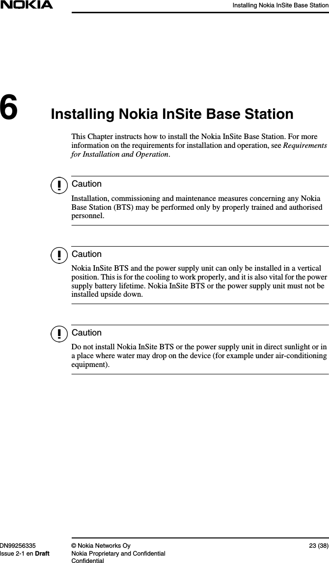 Installing Nokia InSite Base StationDN99256335 © Nokia Networks Oy 23 (38)Issue 2-1 en Draft Nokia Proprietary and ConfidentialConfidentialCautionCautionCaution6Installing Nokia InSite Base StationThis Chapter instructs how to install the Nokia InSite Base Station. For moreinformation on the requirements for installation and operation, see Requirementsfor Installation and Operation.Installation, commissioning and maintenance measures concerning any NokiaBase Station (BTS) may be performed only by properly trained and authorisedpersonnel.Nokia InSite BTS and the power supply unit can only be installed in a verticalposition. This is for the cooling to work properly, and it is also vital for the powersupply battery lifetime. Nokia InSite BTS or the power supply unit must not beinstalled upside down.Do not install Nokia InSite BTS or the power supply unit in direct sunlight or ina place where water may drop on the device (for example under air-conditioningequipment).