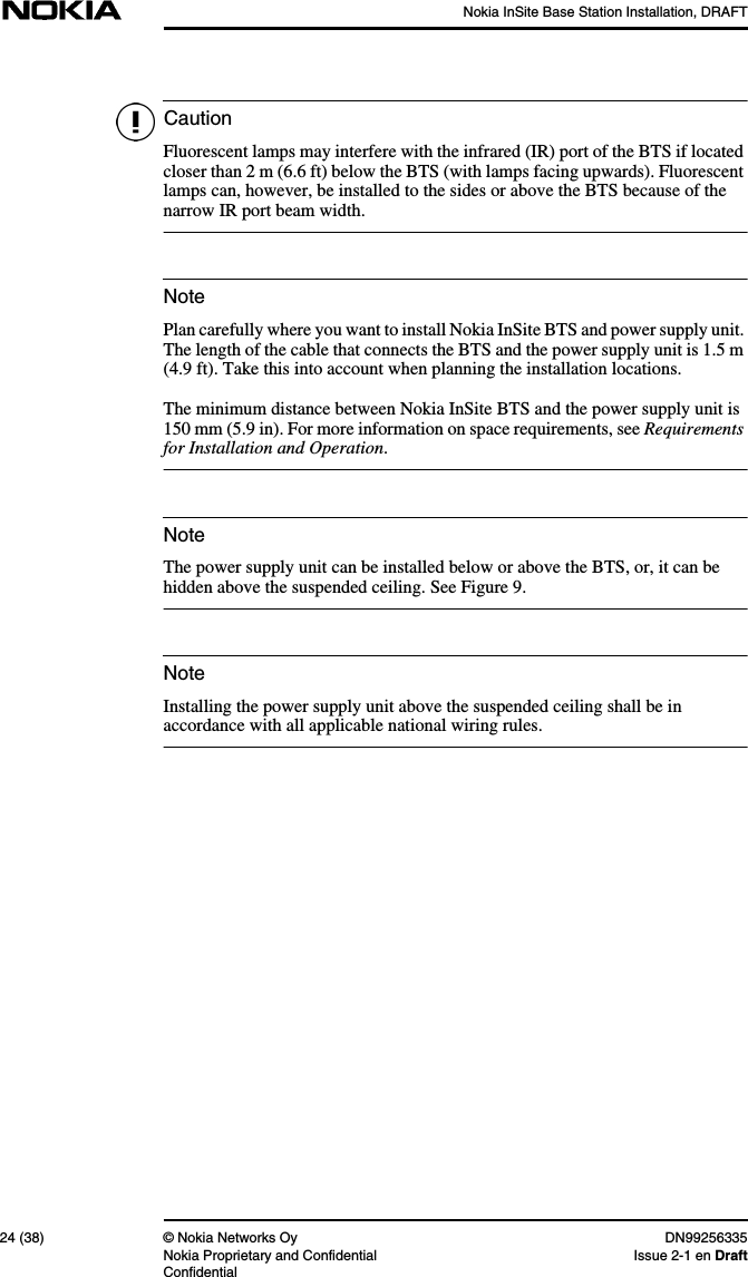Nokia InSite Base Station Installation, DRAFT24 (38) © Nokia Networks Oy DN99256335Nokia Proprietary and Confidential Issue 2-1 en DraftConfidentialCautionNoteNoteNoteFluorescent lamps may interfere with the infrared (IR) port of the BTS if locatedcloser than 2 m (6.6 ft) below the BTS (with lamps facing upwards). Fluorescentlamps can, however, be installed to the sides or above the BTS because of thenarrow IR port beam width.Plan carefully where you want to install Nokia InSite BTS and power supply unit.The length of the cable that connects the BTS and the power supply unit is 1.5 m(4.9 ft). Take this into account when planning the installation locations.The minimum distance between Nokia InSite BTS and the power supply unit is150 mm (5.9 in). For more information on space requirements, see Requirementsfor Installation and Operation.The power supply unit can be installed below or above the BTS, or, it can behidden above the suspended ceiling. See Figure 9.Installing the power supply unit above the suspended ceiling shall be inaccordance with all applicable national wiring rules.
