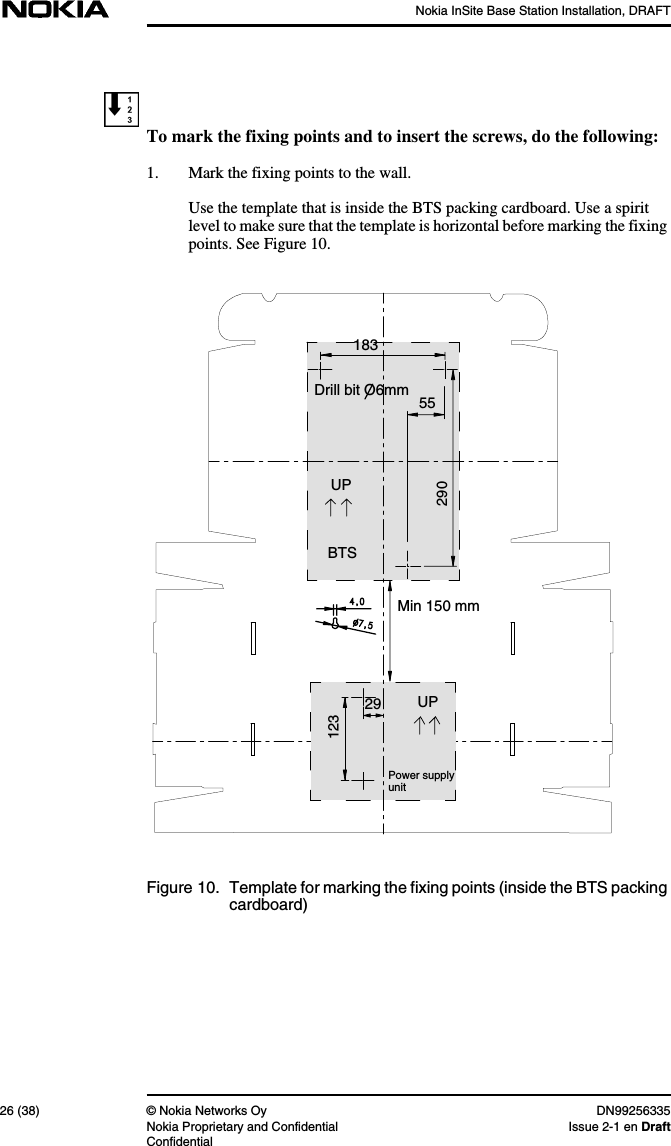 Nokia InSite Base Station Installation, DRAFT26 (38) © Nokia Networks Oy DN99256335Nokia Proprietary and Confidential Issue 2-1 en DraftConfidentialTo mark the fixing points and to insert the screws, do the following:1. Mark the fixing points to the wall.Use the template that is inside the BTS packing cardboard. Use a spiritlevel to make sure that the template is horizontal before marking the fixingpoints. See Figure 10.Figure 10. Template for marking the fixing points (inside the BTS packingcardboard)18355290UPMin 150 mmUP29123Power supplyunitBTSDrill bit O6mm