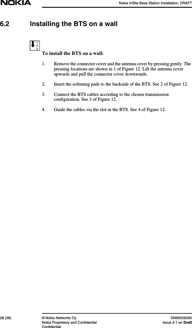 Nokia InSite Base Station Installation, DRAFT28 (38) © Nokia Networks Oy DN99256335Nokia Proprietary and Confidential Issue 2-1 en DraftConfidential6.2 Installing the BTS on a wallTo install the BTS on a wall:1. Remove the connector cover and the antenna cover by pressing gently. Thepressing locations are shown in 1 of Figure 12. Lift the antenna coverupwards and pull the connector cover downwards.2. Insert the softening pads to the backside of the BTS. See 2 of Figure 12.3. Connect the BTS cables according to the chosen transmissionconfiguration. See 3 of Figure 12.4. Guide the cables via the slot in the BTS. See 4 of Figure 12.