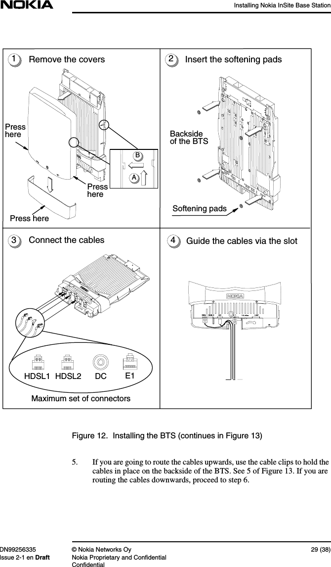 Installing Nokia InSite Base StationDN99256335 © Nokia Networks Oy 29 (38)Issue 2-1 en Draft Nokia Proprietary and ConfidentialConfidentialFigure 12. Installing the BTS (continues in Figure 13)5. If you are going to route the cables upwards, use the cable clips to hold thecables in place on the backside of the BTS. See 5 of Figure 13. If you arerouting the cables downwards, proceed to step 6.14Remove the coversPresshereABPressherePress here3Softening padsInsert the softening pads2Maximum set of connectorsConnect the cablesE1DCHDSL1 HDSL2Backsideof the BTSGuide the cables via the slot