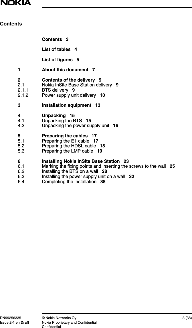 DN99256335 © Nokia Networks Oy 3 (38)Issue 2-1 en Draft Nokia Proprietary and ConfidentialConfidentialContentsContents 3List of tables 4List of figures 51 About this document 72 Contents of the delivery 92.1 Nokia InSite Base Station delivery 92.1.1 BTS delivery 92.1.2 Power supply unit delivery 103 Installation equipment 134 Unpacking 154.1 Unpacking the BTS 154.2 Unpacking the power supply unit 165 Preparing the cables 175.1 Preparing the E1 cable 175.2 Preparing the HDSL cable 185.3 Preparing the LMP cable 196 Installing Nokia InSite Base Station 236.1 Marking the fixing points and inserting the screws to the wall 256.2 Installing the BTS on a wall 286.3 Installing the power supply unit on a wall 326.4 Completing the installation 38