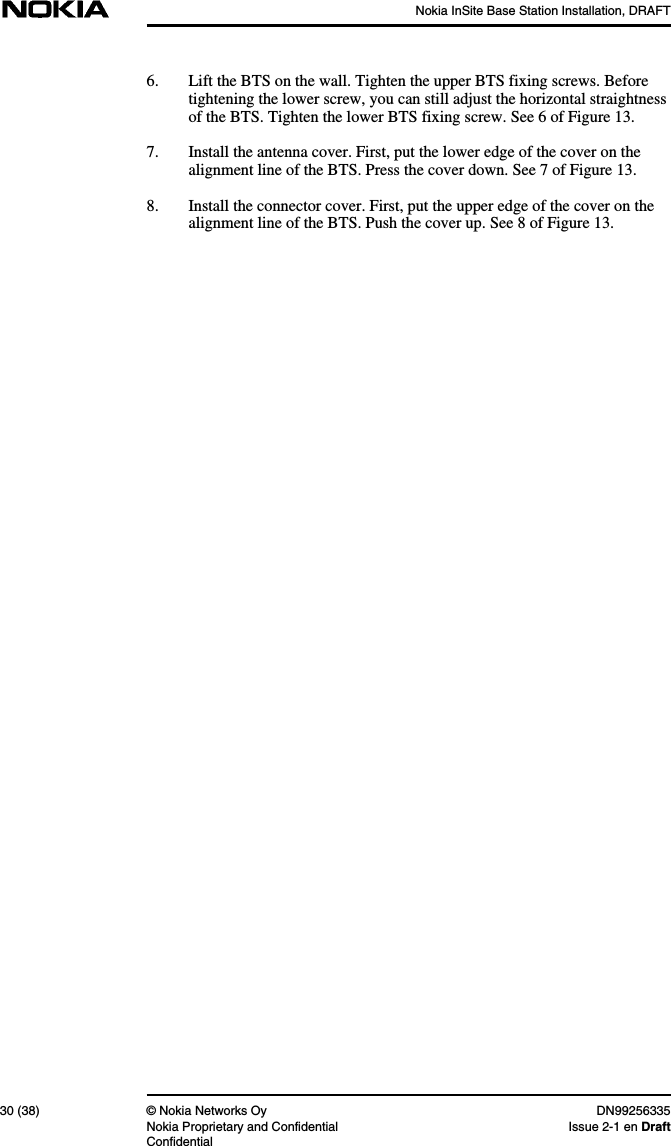 Nokia InSite Base Station Installation, DRAFT30 (38) © Nokia Networks Oy DN99256335Nokia Proprietary and Confidential Issue 2-1 en DraftConfidential6. Lift the BTS on the wall. Tighten the upper BTS fixing screws. Beforetightening the lower screw, you can still adjust the horizontal straightnessof the BTS. Tighten the lower BTS fixing screw. See 6 of Figure 13.7. Install the antenna cover. First, put the lower edge of the cover on thealignment line of the BTS. Press the cover down. See 7 of Figure 13.8. Install the connector cover. First, put the upper edge of the cover on thealignment line of the BTS. Push the cover up. See 8 of Figure 13.