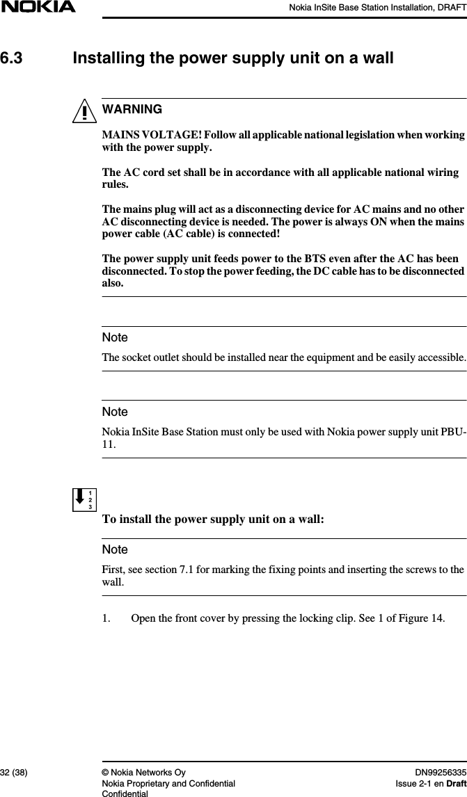 Nokia InSite Base Station Installation, DRAFT32 (38) © Nokia Networks Oy DN99256335Nokia Proprietary and Confidential Issue 2-1 en DraftConfidentialWARNINGNoteNoteNote6.3 Installing the power supply unit on a wallMAINS VOLTAGE! Follow all applicable national legislation when workingwith the power supply.The AC cord set shall be in accordance with all applicable national wiringrules.The mains plug will act as a disconnecting device for AC mains and no otherAC disconnecting device is needed. The power is always ON when the mainspower cable (AC cable) is connected!The power supply unit feeds power to the BTS even after the AC has beendisconnected. To stop the power feeding, the DC cable has to be disconnectedalso.The socket outlet should be installed near the equipment and be easily accessible.Nokia InSite Base Station must only be used with Nokia power supply unit PBU-11.To install the power supply unit on a wall:First, see section 7.1 for marking the fixing points and inserting the screws to thewall.1. Open the front cover by pressing the locking clip. See 1 of Figure 14.