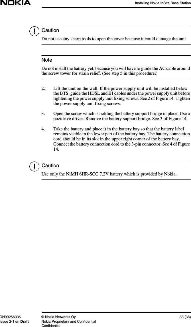 Installing Nokia InSite Base StationDN99256335 © Nokia Networks Oy 33 (38)Issue 2-1 en Draft Nokia Proprietary and ConfidentialConfidentialCautionNoteCautionDo not use any sharp tools to open the cover because it could damage the unit.Do not install the battery yet, because you will have to guide the AC cable aroundthe screw tower for strain relief. (See step 5 in this procedure.)2. Lift the unit on the wall. If the power supply unit will be installed belowthe BTS, guide the HDSL and E1 cables under the power supply unit beforetightening the power supply unit fixing screws. See 2 of Figure 14. Tightenthe power supply unit fixing screws.3. Open the screw which is holding the battery support bridge in place. Use apozidrive driver. Remove the battery support bridge. See 3 of Figure 14.4. Take the battery and place it in the battery bay so that the battery labelremains visible in the lower part of the battery bay. The battery connectioncord should be in its slot in the upper right corner of the battery bay.Connect the battery connection cord to the 3-pin connector. See 4 of Figure14.Use only the NiMH 6HR-SCC 7.2V battery which is provided by Nokia.