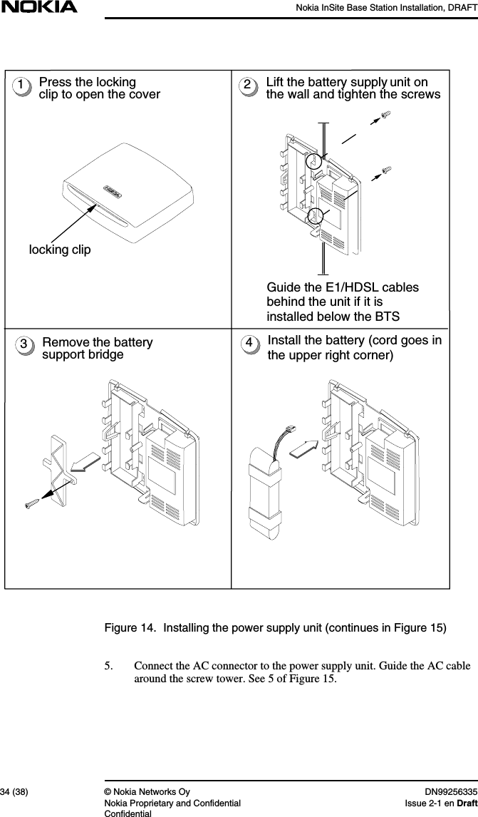 Nokia InSite Base Station Installation, DRAFT34 (38) © Nokia Networks Oy DN99256335Nokia Proprietary and Confidential Issue 2-1 en DraftConfidentialFigure 14. Installing the power supply unit (continues in Figure 15)5. Connect the AC connector to the power supply unit. Guide the AC cablearound the screw tower. See 5 of Figure 15.1234Press the lockingclip to open the coverGuide the E1/HDSL cablesbehind the unit if it isinstalled below the BTSInstall the battery (cord goes inthe upper right corner)Lift the battery supply unit onthe wall and tighten the screwsRemove the batterysupport bridgelocking clip