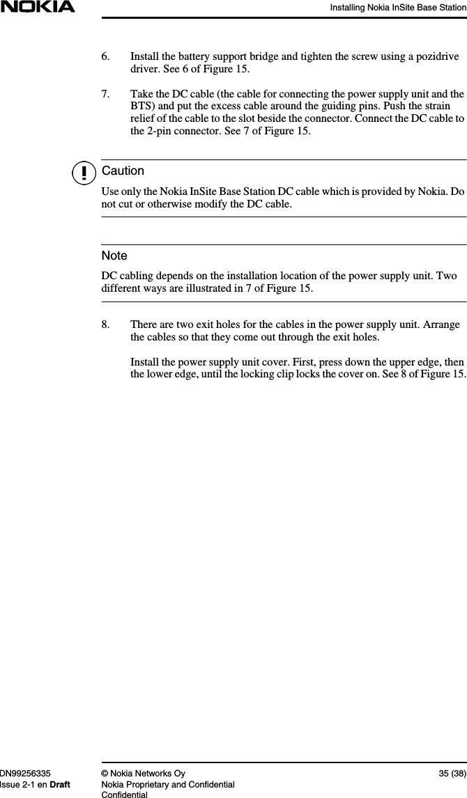 Installing Nokia InSite Base StationDN99256335 © Nokia Networks Oy 35 (38)Issue 2-1 en Draft Nokia Proprietary and ConfidentialConfidentialCautionNote6. Install the battery support bridge and tighten the screw using a pozidrivedriver. See 6 of Figure 15.7. Take the DC cable (the cable for connecting the power supply unit and theBTS) and put the excess cable around the guiding pins. Push the strainrelief of the cable to the slot beside the connector. Connect the DC cable tothe 2-pin connector. See 7 of Figure 15.Use only the Nokia InSite Base Station DC cable which is provided by Nokia. Donot cut or otherwise modify the DC cable.DC cabling depends on the installation location of the power supply unit. Twodifferent ways are illustrated in 7 of Figure 15.8. There are two exit holes for the cables in the power supply unit. Arrangethe cables so that they come out through the exit holes.Install the power supply unit cover. First, press down the upper edge, thenthe lower edge, until the locking clip locks the cover on. See 8 of Figure 15.