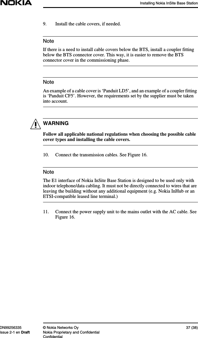 Installing Nokia InSite Base StationDN99256335 © Nokia Networks Oy 37 (38)Issue 2-1 en Draft Nokia Proprietary and ConfidentialConfidentialNoteNoteWARNINGNote9. Install the cable covers, if needed.If there is a need to install cable covers below the BTS, install a coupler fittingbelow the BTS connector cover. This way, it is easier to remove the BTSconnector cover in the commissioning phase.An example of a cable cover is ‘Panduit LD5’, and an example of a coupler fittingis ‘Panduit CF5’. However, the requirements set by the supplier must be takeninto account.Follow all applicable national regulations when choosing the possible cablecover types and installing the cable covers.10. Connect the transmission cables. See Figure 16.The E1 interface of Nokia InSite Base Station is designed to be used only withindoor telephone/data cabling. It must not be directly connected to wires that areleaving the building without any additional equipment (e.g. Nokia InHub or anETSI-compatible leased line terminal.)11. Connect the power supply unit to the mains outlet with the AC cable. SeeFigure 16.