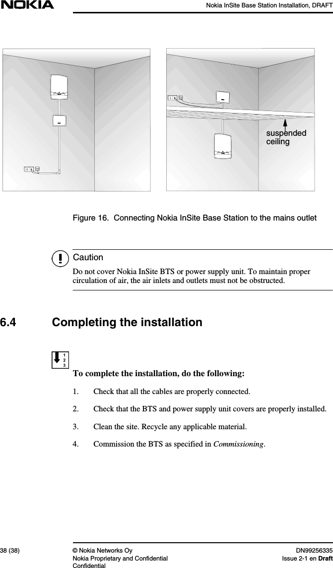 Nokia InSite Base Station Installation, DRAFT38 (38) © Nokia Networks Oy DN99256335Nokia Proprietary and Confidential Issue 2-1 en DraftConfidentialCautionFigure 16. Connecting Nokia InSite Base Station to the mains outletDo not cover Nokia InSite BTS or power supply unit. To maintain propercirculation of air, the air inlets and outlets must not be obstructed.6.4 Completing the installationTo complete the installation, do the following:1. Check that all the cables are properly connected.2. Check that the BTS and power supply unit covers are properly installed.3. Clean the site. Recycle any applicable material.4. Commission the BTS as specified in Commissioning.suspendedceiling