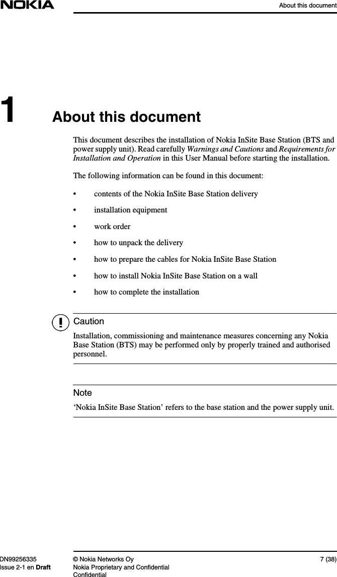 About this documentDN99256335 © Nokia Networks Oy 7 (38)Issue 2-1 en Draft Nokia Proprietary and ConfidentialConfidentialCautionNote1About this documentThis document describes the installation of Nokia InSite Base Station (BTS andpower supply unit). Read carefully Warnings and Cautions and Requirements forInstallation and Operation in this User Manual before starting the installation.The following information can be found in this document:• contents of the Nokia InSite Base Station delivery• installation equipment• work order• how to unpack the delivery• how to prepare the cables for Nokia InSite Base Station• how to install Nokia InSite Base Station on a wall• how to complete the installationInstallation, commissioning and maintenance measures concerning any NokiaBase Station (BTS) may be performed only by properly trained and authorisedpersonnel.‘Nokia InSite Base Station’ refers to the base station and the power supply unit.