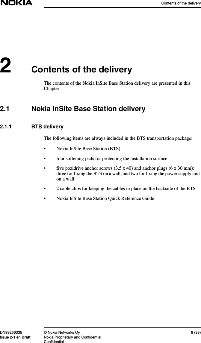 Contents of the deliveryDN99256335 © Nokia Networks Oy 9 (38)Issue 2-1 en Draft Nokia Proprietary and ConfidentialConfidential2Contents of the deliveryThe contents of the Nokia InSite Base Station delivery are presented in thisChapter.2.1 Nokia InSite Base Station delivery2.1.1 BTS deliveryThe following items are always included in the BTS transportation package:• Nokia InSite Base Station (BTS)• four softening pads for protecting the installation surface• five pozidrive anchor screws (3.5 x 40) and anchor plugs (6 x 30 mm):three for fixing the BTS on a wall, and two for fixing the power supply uniton a wall.• 2 cable clips for keeping the cables in place on the backside of the BTS• Nokia InSite Base Station Quick Reference Guide