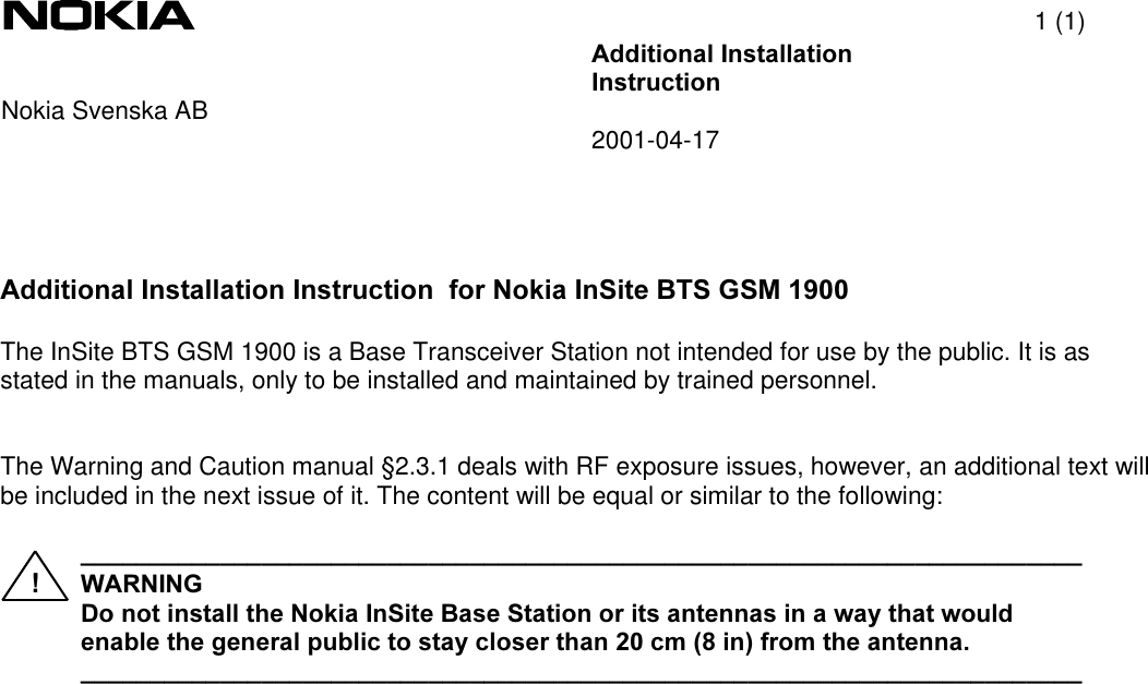 1 (1)$GGLWLRQDO,QVWDOODWLRQ,QVWUXFWLRQNokia Svenska AB 2001-04-17$GGLWLRQDO,QVWDOODWLRQ,QVWUXFWLRQIRU1RNLD,Q6LWH%76*60The InSite BTS GSM 1900 is a Base Transceiver Station not intended for use by the public. It is asstated in the manuals, only to be installed and maintained by trained personnel.The Warning and Caution manual §2.3.1 deals with RF exposure issues, however, an additional text willbe included in the next issue of it. The content will be equal or similar to the following:BBBBBBBBBBBBBBBBBBBBBBBBBBBBBBBBBBBBBBBBBBBBBBBBBBBBBBBBBBBBBBBBBBBBBBBB :$51,1* &apos;RQRWLQVWDOOWKH1RNLD,Q6LWH%DVH6WDWLRQRULWVDQWHQQDVLQDZD\WKDWZRXOGHQDEOHWKHJHQHUDOSXEOLFWRVWD\FORVHUWKDQFPLQIURPWKHDQWHQQDBBBBBBBBBBBBBBBBBBBBBBBBBBBBBBBBBBBBBBBBBBBBBBBBBBBBBBBBBBBBBBBBBBBBBBBB