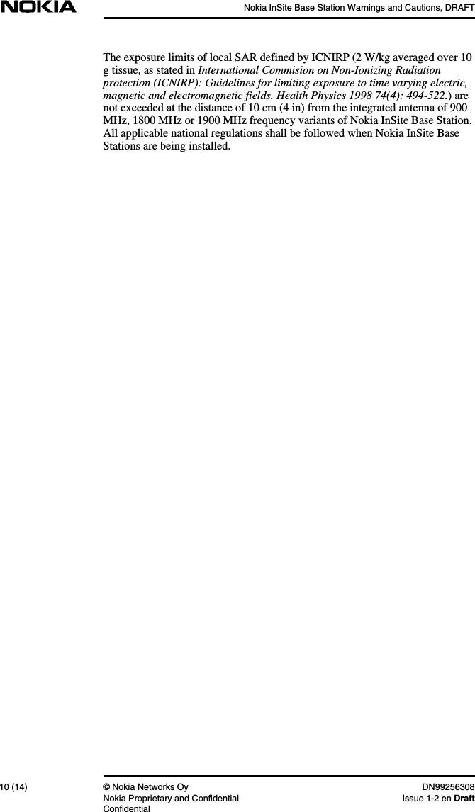 Nokia InSite Base Station Warnings and Cautions, DRAFT10 (14) © Nokia Networks Oy DN99256308Nokia Proprietary and Confidential Issue 1-2 en DraftConfidentialThe exposure limits of local SAR defined by ICNIRP (2 W/kg averaged over 10g tissue, as stated in International Commision on Non-Ionizing Radiationprotection (ICNIRP): Guidelines for limiting exposure to time varying electric,magnetic and electromagnetic fields. Health Physics 1998 74(4): 494-522.) arenot exceeded at the distance of 10 cm (4 in) from the integrated antenna of 900MHz, 1800 MHz or 1900 MHz frequency variants of Nokia InSite Base Station.All applicable national regulations shall be followed when Nokia InSite BaseStations are being installed.