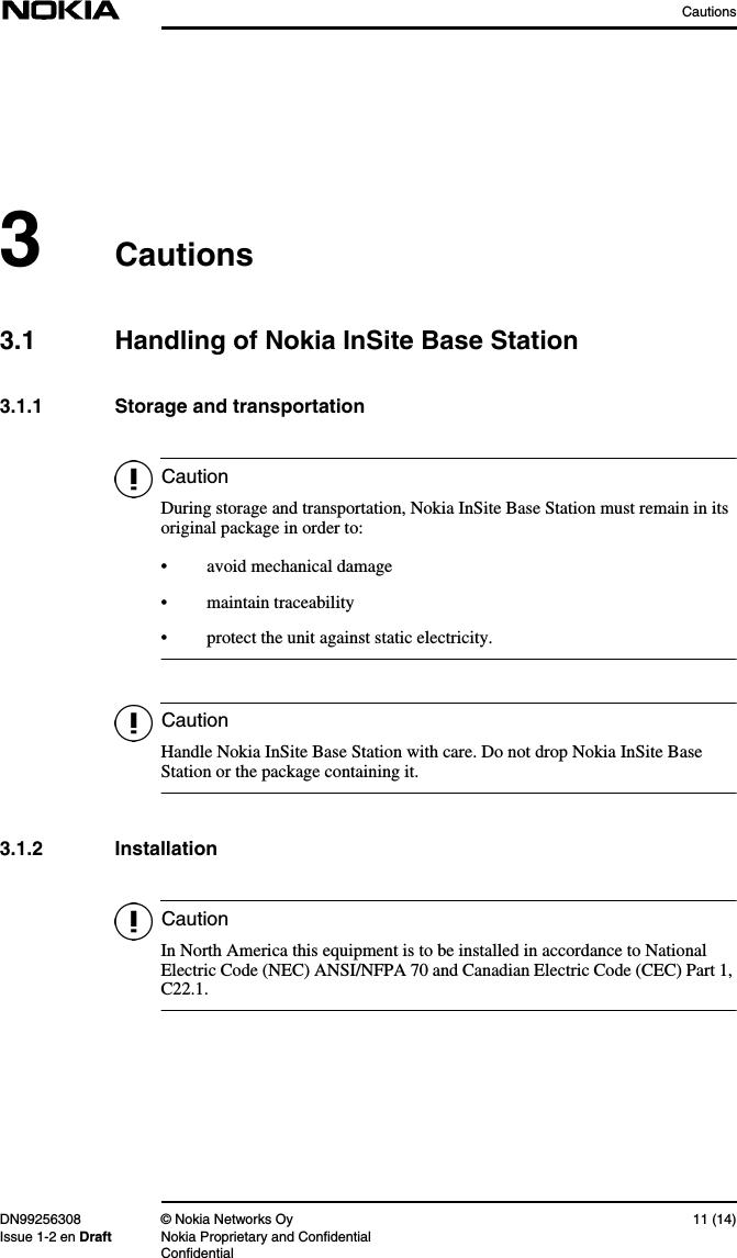 CautionsDN99256308 © Nokia Networks Oy 11 (14)Issue 1-2 en Draft Nokia Proprietary and ConfidentialConfidentialCautionCautionCaution3Cautions3.1 Handling of Nokia InSite Base Station3.1.1 Storage and transportationDuring storage and transportation, Nokia InSite Base Station must remain in itsoriginal package in order to:• avoid mechanical damage• maintain traceability• protect the unit against static electricity.Handle Nokia InSite Base Station with care. Do not drop Nokia InSite BaseStation or the package containing it.3.1.2 InstallationIn North America this equipment is to be installed in accordance to NationalElectric Code (NEC) ANSI/NFPA 70 and Canadian Electric Code (CEC) Part 1,C22.1.