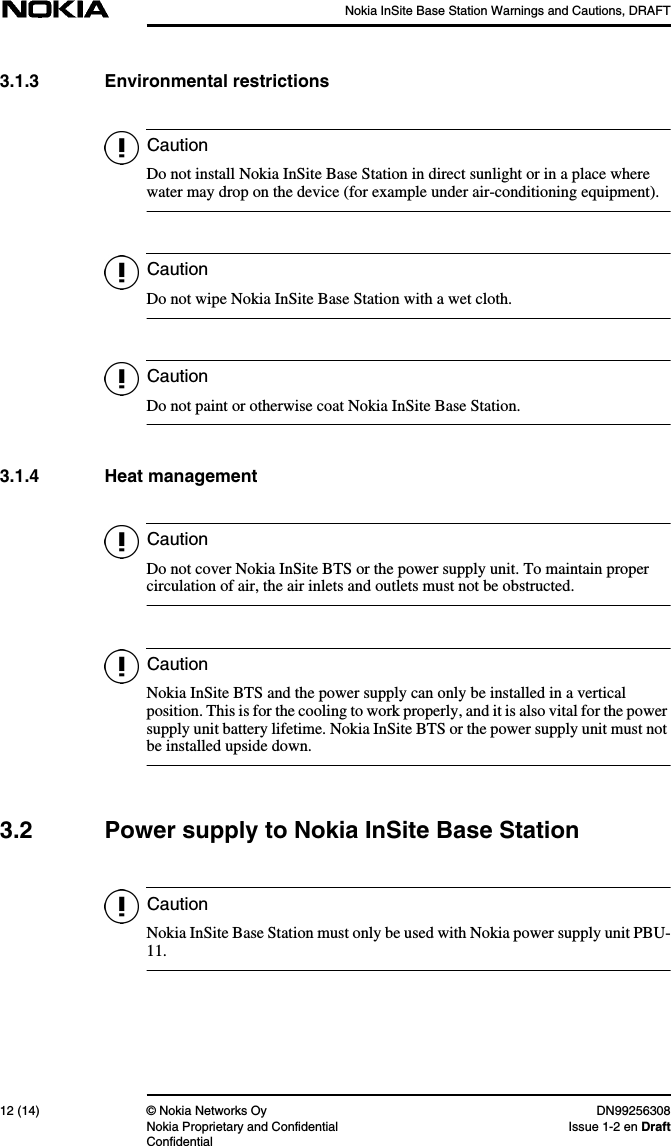 Nokia InSite Base Station Warnings and Cautions, DRAFT12 (14) © Nokia Networks Oy DN99256308Nokia Proprietary and Confidential Issue 1-2 en DraftConfidentialCautionCautionCautionCautionCautionCaution3.1.3 Environmental restrictionsDo not install Nokia InSite Base Station in direct sunlight or in a place wherewater may drop on the device (for example under air-conditioning equipment).Do not wipe Nokia InSite Base Station with a wet cloth.Do not paint or otherwise coat Nokia InSite Base Station.3.1.4 Heat managementDo not cover Nokia InSite BTS or the power supply unit. To maintain propercirculation of air, the air inlets and outlets must not be obstructed.Nokia InSite BTS and the power supply can only be installed in a verticalposition. This is for the cooling to work properly, and it is also vital for the powersupply unit battery lifetime. Nokia InSite BTS or the power supply unit must notbe installed upside down.3.2 Power supply to Nokia InSite Base StationNokia InSite Base Station must only be used with Nokia power supply unit PBU-11.