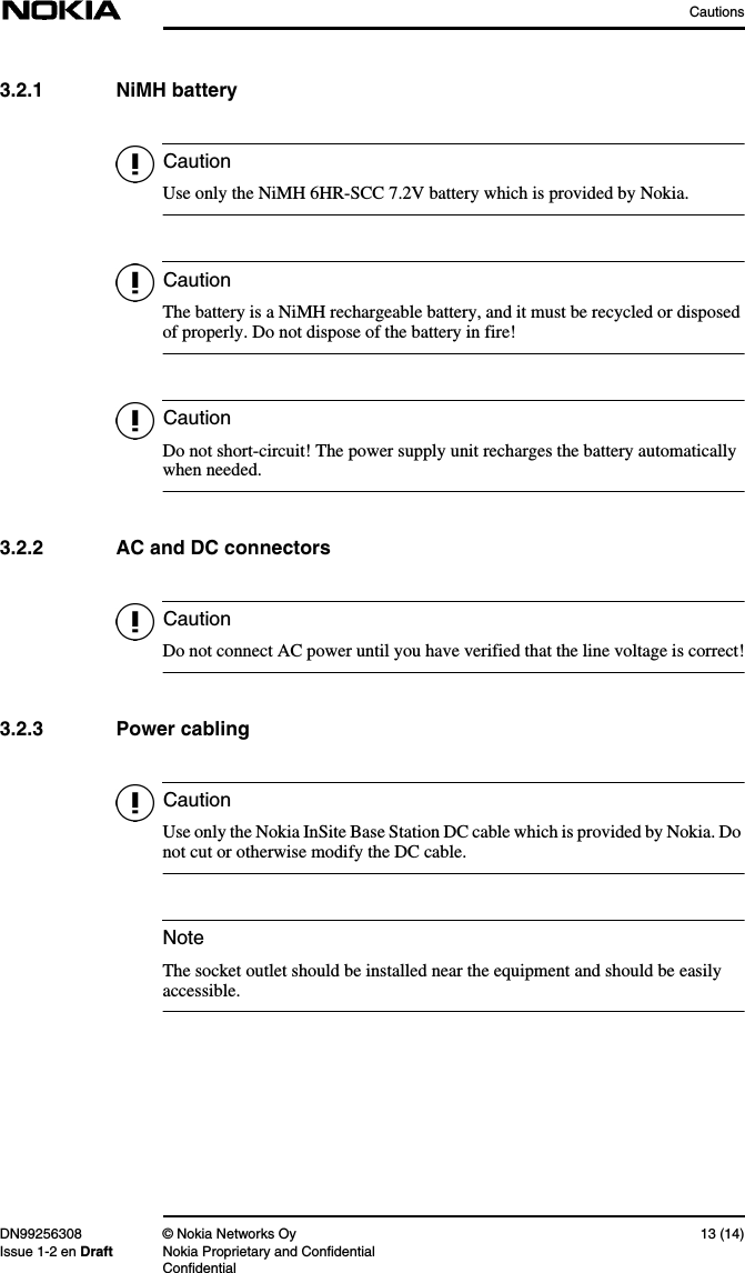 CautionsDN99256308 © Nokia Networks Oy 13 (14)Issue 1-2 en Draft Nokia Proprietary and ConfidentialConfidentialCautionCautionCautionCautionCautionNote3.2.1 NiMH batteryUse only the NiMH 6HR-SCC 7.2V battery which is provided by Nokia.The battery is a NiMH rechargeable battery, and it must be recycled or disposedof properly. Do not dispose of the battery in fire!Do not short-circuit! The power supply unit recharges the battery automaticallywhen needed.3.2.2 AC and DC connectorsDo not connect AC power until you have verified that the line voltage is correct!3.2.3 Power cablingUse only the Nokia InSite Base Station DC cable which is provided by Nokia. Donot cut or otherwise modify the DC cable.The socket outlet should be installed near the equipment and should be easilyaccessible.