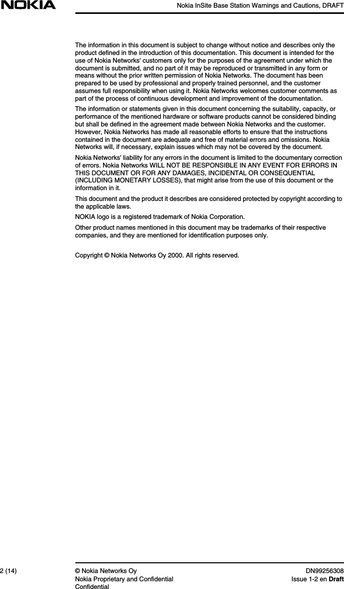 Nokia InSite Base Station Warnings and Cautions, DRAFT2 (14) © Nokia Networks Oy DN99256308Nokia Proprietary and Confidential Issue 1-2 en DraftConfidentialThe information in this document is subject to change without notice and describes only theproduct defined in the introduction of this documentation. This document is intended for theuse of Nokia Networks&apos; customers only for the purposes of the agreement under which thedocument is submitted, and no part of it may be reproduced or transmitted in any form ormeans without the prior written permission of Nokia Networks. The document has beenprepared to be used by professional and properly trained personnel, and the customerassumes full responsibility when using it. Nokia Networks welcomes customer comments aspart of the process of continuous development and improvement of the documentation.The information or statements given in this document concerning the suitability, capacity, orperformance of the mentioned hardware or software products cannot be considered bindingbut shall be defined in the agreement made between Nokia Networks and the customer.However, Nokia Networks has made all reasonable efforts to ensure that the instructionscontained in the document are adequate and free of material errors and omissions. NokiaNetworks will, if necessary, explain issues which may not be covered by the document.Nokia Networks&apos; liability for any errors in the document is limited to the documentary correctionof errors. Nokia Networks WILL NOT BE RESPONSIBLE IN ANY EVENT FOR ERRORS INTHIS DOCUMENT OR FOR ANY DAMAGES, INCIDENTAL OR CONSEQUENTIAL(INCLUDING MONETARY LOSSES), that might arise from the use of this document or theinformation in it.This document and the product it describes are considered protected by copyright according tothe applicable laws.NOKIA logo is a registered trademark of Nokia Corporation.Other product names mentioned in this document may be trademarks of their respectivecompanies, and they are mentioned for identification purposes only.Copyright © Nokia Networks Oy 2000. All rights reserved.