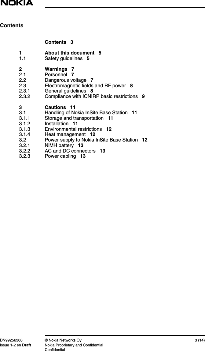 DN99256308 © Nokia Networks Oy 3 (14)Issue 1-2 en Draft Nokia Proprietary and ConfidentialConfidentialContentsContents 31 About this document 51.1 Safety guidelines 52 Warnings 72.1 Personnel 72.2 Dangerous voltage 72.3 Electromagnetic fields and RF power 82.3.1 General guidelines 82.3.2 Compliance with ICNIRP basic restrictions 93 Cautions 113.1 Handling of Nokia InSite Base Station 113.1.1 Storage and transportation 113.1.2 Installation 113.1.3 Environmental restrictions 123.1.4 Heat management 123.2 Power supply to Nokia InSite Base Station 123.2.1 NiMH battery 133.2.2 AC and DC connectors 133.2.3 Power cabling 13